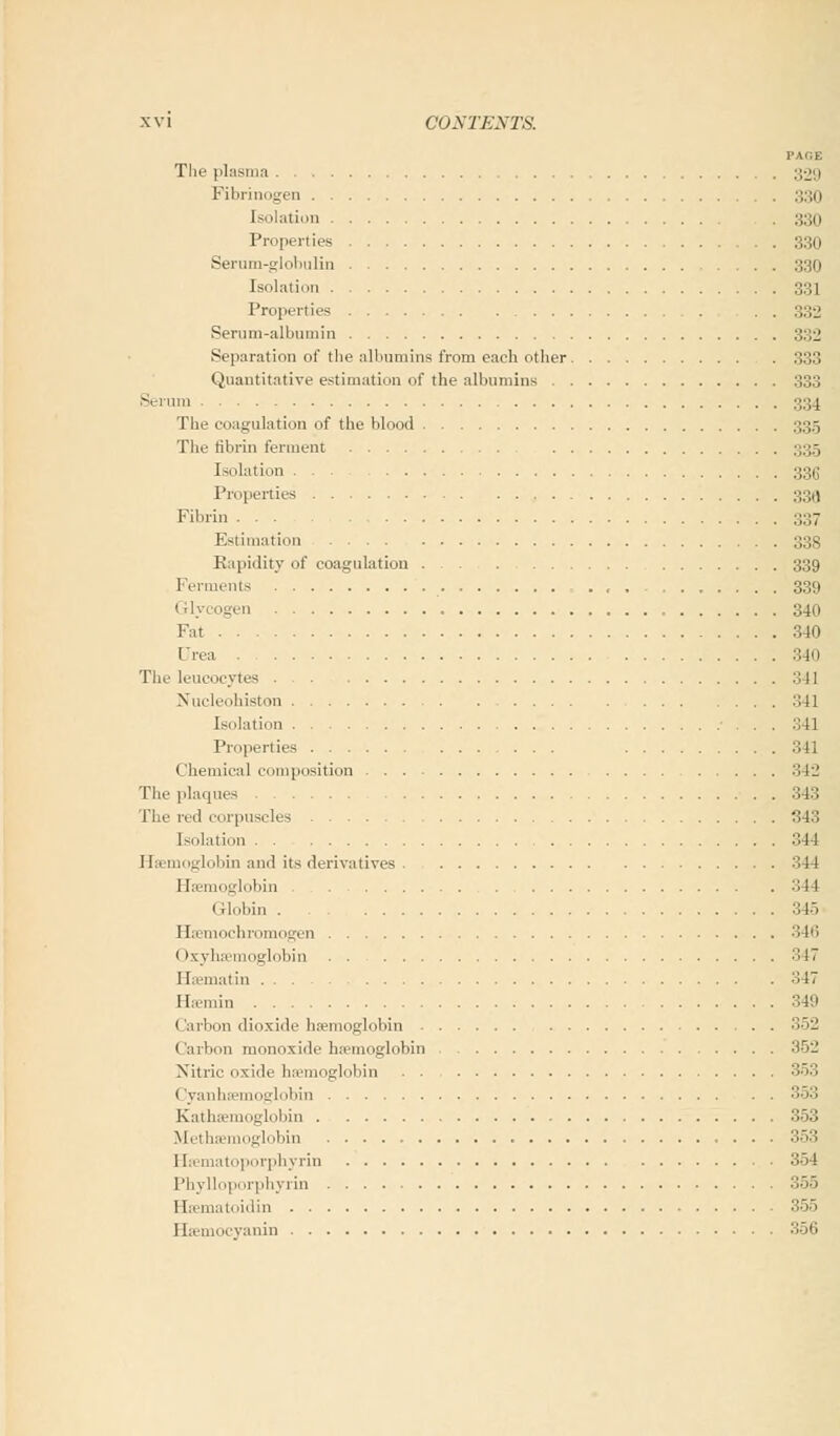 PAGE The plasma ,;-j'.i Fibrinogen ::.:u Isolation 330 Properties 330 Serum-globulin ;;:;ii Isolation :;:',! Properties . . 332 Serum-albumin 332 Separation of the albumins from each other 333 Quantitative estimation of the albumins 333 Serum 334 The coagulation of the blood 335 The fibrin ferment 33.5 Isolation ... 335 Properties :;;„! Fibrin ;;;;7 Estimation :;:> Rapidity of coagulation 339 Ferments ■ . , , ....... 339 Glycogen 340 Fat 340 Urea 340 The leucocytes 341 Nucleohiston .'Ml Isolation . . 341 Properties ... 341 Chemical composition 342 The plaques 343 flic red corpuscles 343 Isolation 344 Haemoglobin and its derivatives 344 Haemoglobin 344 Globin 345 Haemochromogen 346 ( >xyhaemoglobin 347 ELematin 347 Haemin 349 Carbon dioxide haemoglobin 352 Carbon monoxide haemoglobin 352 Nitric oxide haemoglobin 353 Cyanhaemoglobin 353 Kathsemoglobin 353 Methsemoglobin 353 Hsematoporphyrin 354 Phylloporphyrin 35S Haematoidin 355 Haemocyanin 356