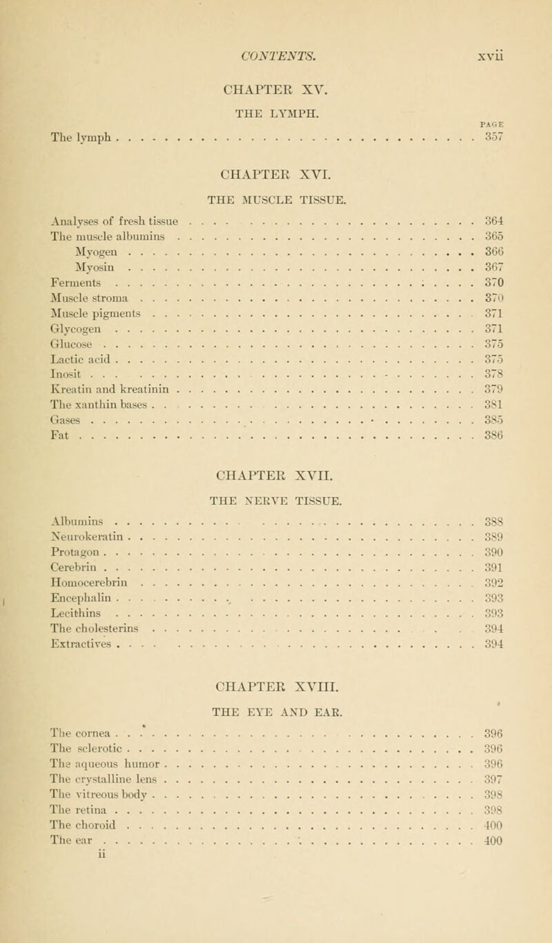 CHAPTER XV. THE LYMPH. PAGE The lymph 357 CHAPTER XVI. THE MUSCLE TISSUE. Analyses of fresh tissue 364 The muscle albumins 365 Myogen 366 Myosin 367 Ferments 370 Muscle stroma ST'> Muscle pigments 371 Glycogen 371 Glucose 375 Lactic acid 375 Inosit 378 Krcatin and kreatinin 379 The xanthin bases 381 < lases ■ 385 Fat 386 CHAPTER XVII. THE NERVE TISSUE. Albumins 388 Neurokeratin 389 Protagon 390 Cerebrin 391 Homocerebrin 392 Encephalin 393 Lecithins 393 The cholesterins 394 Extractives 394 CHAPTER XVIII. THE EYE AND EAE. The cornea ... 396 The sclerotic 396 The aqueous humor 396 The crystalline lens 397 The vitreous body 398 The retina 398 The choroid 400 The ear '. 400