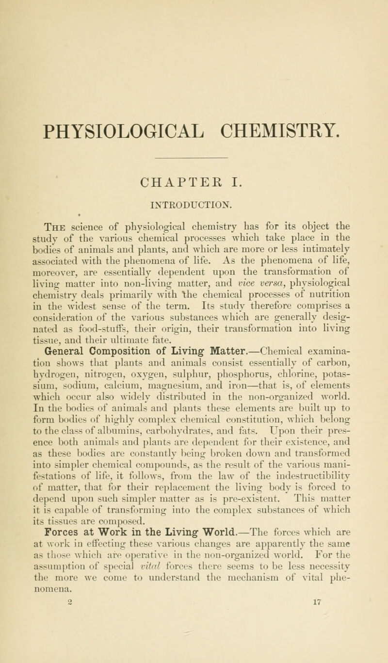 PHYSIOLOGICAL CHEMISTRY. CHAPTER I. INTRODUCTION. The science of physiological chemistry has for its object the study of the various chemical processes which take place in the bodies of animals and plants, and which are more or less intimately associated with the phenomena of life. As the phenomena of life, moreover, are essentially dependent upon the transformation of living matter into non-living matter, and vice versa, physiological chemistry deals primarily with the chemical processes of nutrition in the widest sense of the term. Its study therefore comprises a consideration of the various substances which are generally desig- nated as food-stuffs, their origin, their transformation into living tissue, and their ultimate fate. General Composition of Living Matter.—Chemical examina- tion shows that plants and animals consist essentially of carbon, hydrogen, nitrogen, oxygen, sulphur, phosphorus, chlorine, potas- sium, sodium, calcium, magnesium, and iron—that is, of elements which occur also widely distributed in the non-organized world. In the bodies of animals and plants these elements are built up to form bodies of highly complex chemical constitution, which belong to the class of albumins, carbohydrates, and fats. Upon their pres- ence both animals and plants arc dependent for their existence, and as these bodies arc constantly being broken down and transformed into simpler chemical compounds, a> the result of the various mani- festations of life, it follows, from the law of the indestructibility of matter, that for their replacement the living body is forced to depend upon such simpler matter as is pre-existent. This matter it is capable of transforming into the complex substances of which its tissues are composed. Forces at Work in the Living World.—The forces which are at work in effecting these various changes are apparently the same as those which are operative in the non-organized world. For the assumption of special vital forces there seems to be less necessity the more we come to understand the mechanism of vital phe- nomena.