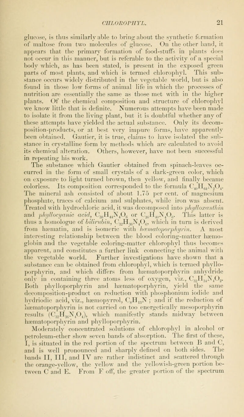 glucose, is thus similarly able to bring about the synthetic formation of maltose from two molecules of glucose. On the other hand, it appears that the primary formation of food-stuffs in plants docs not occur in this manner, but is referable to the activity of a special body which, as has been stated, is present in the exposed green parts of most plants, and which is termed chlorophyl. This sub- stance occurs widely distributed in the vegetable world, but is also found in those low forms of animal life in which the processes of nutrition are essentially the same as those met with in the higher plants. Of the chemical composition and structure of chlorophyl we know little that is definite. Numerous attempts have been made to isolate it from the living plant, but it is doubtful whether any of these attempts have yielded the actual substance. Only its decom- position-products, or at West very impure forms, have apparently been obtained. Gautier, it is true, claims to have isolated the sub- stance in crystalline form by methods which are calculated to avoid its chemical alteration. Others, however, have not been successful in repeating his work. The substance which Gautier obtained from spinach-leaves oc- curred in the form of small crystals of a dark-green color, which on exposure to light turned brown, then yellow, and finally became colorless. Its composition corresponded to the formula CwHwX204. The mineral ash consisted of about 1.75 per cent, of magnesium phosphate, traces of calcium and sulphates, while iron was absent. Treated with hydrochloric acid, it was decomposed into phylloxanthin and phyttocyanic acid, C^H^N^Oj or C^EyN^Oj. This latter is thus a homologue ofbilirubin, <';JH.,;\|< >(i, which in turn is derived from hsematin, and is isomeric with hcematoporphyrin. A most interesting relationship between the blood coloring-matter haemo- globin and the vegetable coloring-matter chlorophyl thus becomes apparent, and constitutes a further link connecting the animal with the vegetable world. Further investigations have shown that a substance can be obtained from chlorophyl, which is termed phyllo- porphyrin, and which differs from hsematoporphyrin anhydride only in containing three atoms less of oxygen, viz., C32H34N402. Both phylloporphyrin and hsematoporphyrin, yield the same decomposition-product on reduction with phosphonium iodide and hydriodic acid, viz., hsemopyrrol, C8H,3N; and if the reduction of hsematoporphyrin is not carried on too energetically mesoporphyrin results (CjjH^N^O^, which manifestly stands midway between hsematoporphyrin and phylloporphyrin. Moderately concentrated solutions of chlorophyl in alcohol or petroleum-ether show seven bands of absorption. The first of these, I, is situated in the red portion of the spectrum between B and <!, and is well pronounced and sharply defined on both sides. The bands II, III, and IV are rather indistinct and scattered through the orange-yellow, the yellow and the yellowish-green portion be- tween C and E. From F off, the greater portion of the spectrum