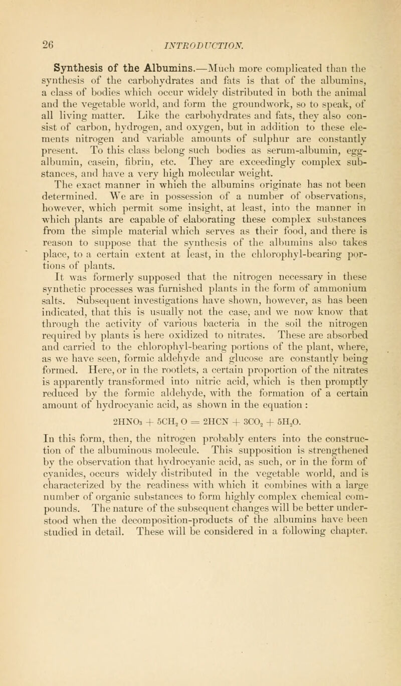 Synthesis of the Albumins.—Much more complicated than the synthesis of the carbohydrates and fats is that of the albumins, a class of bodies which occur widely distributed in both the animal and the vegetable world, and form the groundwork, so to speak, of all living matter. Like the carbohydrates and fats, they also con- sist of carbon, hydrogen, and oxygen, but in addition to these ele- ments nitrogen and variable amounts of sulphur are constantly present. To this class belong such bodies as serum-albumin, egg- albumin, casein, fibrin, etc. They are exceedingly complex sub- stances, and have a very high molecular weight. The exact manner in which the albumins originate has not been determined. We are in possession of a number of observations, however, which permit some insight, at least, into the manner in ■which plants are capable of elaborating these complex substances from the simple material which serves as their food, and there is reason to suppose that the synthesis of the albumins also takes place, to a certain extent at least, in the chlorophyl-bearing por- tions of plants. It was formerly supposed that the nitrogen necessary in these synthetic processes was furnished plants in the form of ammonium salts. Subsequent investigations have shown, however, as has been indicated, that this is usually not the case, and we now know that through the activity of various bacteria in the soil the nitrogen required by plants is here oxidized to nitrates. These are absorbed and carried to the chlorophyl-bearing portions of the plant, where, as we have seen, formic aldehyde and glucose are constantly being formed. Here, or in the rootlets, a certain proportion of the nitrates is apparently transformed into nitric acid, which is then promptly reduced by the formic aldehyde, with the formation of a certain amount of hydrocyanic acid, as shown in the equation : 2HN03 + 5CH2 O = 2HCN + 3C02 + 5H20. In this form, then, the nitrogen probably enters into the construc- tion of the albuminous molecule. This supposition is strengthened by the observation that hydrocyanic acid, as such, or in the form of cyanides, occurs widely distributed in the vegetable world, and is characterized by the readiness with which it combines with a large number of organic substances to form highly complex chemical com- pounds. The nature of the subsequent changes will be better under- stood when the decomposition-products of the albumins have been studied in detail. These will be considered in a following chapter.