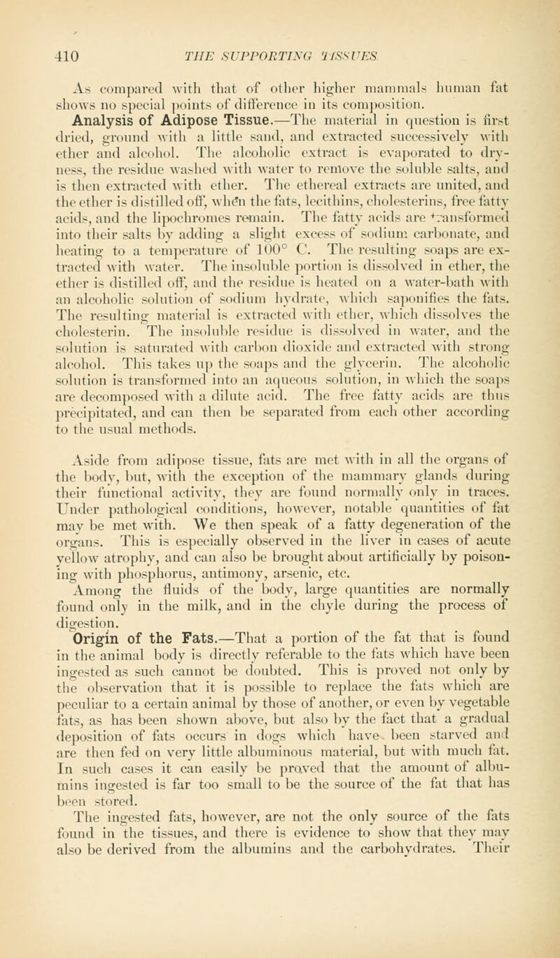 As compared with that of other higher mammals human fat shows no special points of difference in its composition. Analysis of Adipose Tissue.—The material in question is first dried, ground with a little sand, and extracted successively with ether and alcohol. The alcoholic extract is evaporated to dry- ness, the residue washed with water to remove the soluble salts, and is then extracted with ether. The ethereal extracts are united, and the ether is distilled off, whe*n the fats, lecithins, cholesterins, free fatty acids, and the lipochromes remain. The fatty acids are transformed into their salts by adding a slight excess of sodium carbonate, and heating to a temperature of 100° C. The resulting soaps are ex- tracted with water. The insoluble portion is dissolved in ether, the ether is distilled off, and the residue is heated on a water-bath with an alcoholic solution of sodium hydrate, which saponifies the fats. The resulting material is extracted with ether, which dissolves the cholesterin. The insoluble residue is dissolved in water, and the solution is saturated with carbon dioxide and extracted with strong alcohol. This takes up the soaps and the glycerin. The alcoholic solution is transformed into an aqueous solution, in which the soaps are decomposed with a dilute acid. The free fatty acids are thus precipitated, and can then bo separated from each other according to the usual methods. Aside from adipose tissue, fats are met with in all the organs of the body, but, with the exception of the mammary glands during their functional activity, they are found normally only in traces. Under pathological conditions, however, notable quantities of fat may be met with. We then speak of a fatty degeneration of the organs. This is especially observed in the liver in cases of acute yellow atrophy, and can also be brought about artificially by poison- ing with phosphorus, antimony, arsenic, etc. Among the fluids of the body, large quantities are normally found only in the milk, and in the chyle during the process of digestion. Origin of the Fats.—That a portion of the fat that is found in the animal body is directly referable to the fats which have been ingested as such cannot be doubted. This is proved not only by the observation that it is possible to replace the fats which are peculiar to a certain animal by those of another, or even by vegetable fats, as has been shown above, but also by the fact that a gradual deposition of fats occurs in dogs which have been starved and are then fed on very little albuminous material, but with much tat. In such cases it can easily be proved that the amount of albu- mins invested is far too small to be the source of the fat that has been stored. The ingested fats, however, are not the only source of the fats found in the tissues, and there is evidence to show that they may also be derived from the albumins and the carbohydrates. Their