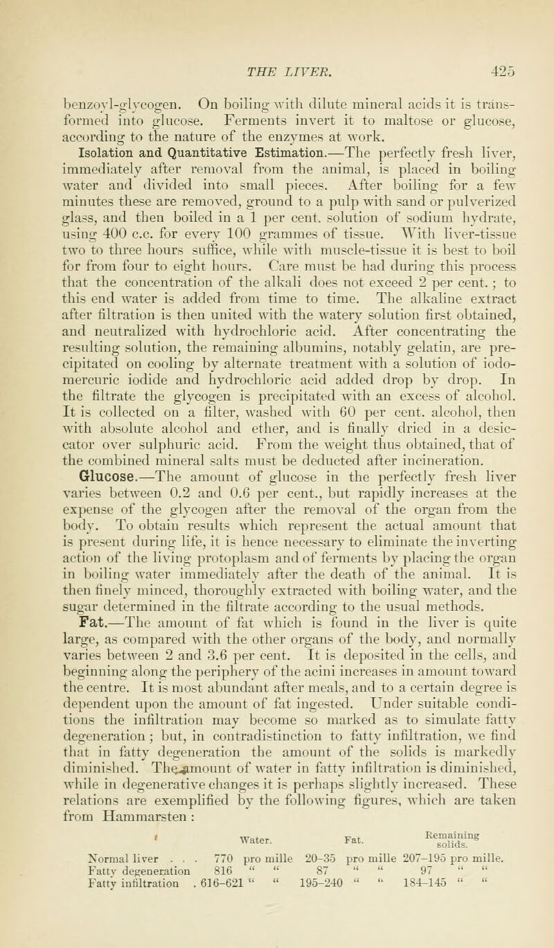 benzoyl-glycogen. On boiling with dilute mineral acids it is trans- formed into glucose. Ferments invert it to maltose or glucose, according to the nature of the enzymes at work. Isolation and Quantitative Estimation.—The perfectly fresh liver, immediately after removal from the animal, is placed in boiling water and divided into small pieces. After boiling for a few minutes these are removed, ground to a pulp with sand or pulverized glass, and then boiled in a 1 per cent, solution of sodium hydrate, using 400 c.c. for every 100 grammes of tissue. With liver-tissue two to three hours suffice, while with muscle-tissue it is best to boil for from four to eight hours. Care must he had during this process that the concentration of the alkali does not exceed 2 per cent.; to this end water is added from time to time. The alkaline extract after filtration is then united with the watery solution first obtained, and neutralized with hydrochloric acid. After concentrating the resulting solution, the remaining albumins, notably gelatin, are pre- cipitated on cooling by alternate treatment with a solution of iodo- mercuric iodide and hydrochloric acid added drop by drop. In the filtrate the glycogen is precipitated with an excess of alcohol. It is collected on a filter, washed with 60 per cent, alcohol, then with absolute alcohol and ether, and is finally dried in a desic- cator over sulphuric acid. From the weight thus obtained, that of the combined mineral salts must be deducted after incineration. Glucose.—The amount of glucose in the perfectly fresh liver varies between 0.2 and 0.6 per cent., but rapidly increases at the expense of the glycogen after the removal of the organ from the body. To obtain results which represent the actual amount that is present during life, it is hence necessary to eliminate the inverting action of the living protoplasm and of ferments by placingthe organ in boiling water immediately after the death of the animal. It is then finely minced, thoroughly extracted witli boiling water, and the sugar determined in the filtrate according to the usual methods. Fat.—The amount of fat which is found in the liver is quite large, as compared with the other organs of the body, and normally varies between 2 and 3.6 per cent. It is deposited in the cells, and beginning along the periphery of the acini increases in amount toward the centre. It is most abundant after meals, and to a certain degree is dependent upon the amount of fat ingested. Under suitable condi- tions the infiltration may become so marked as to simulate fatty degeneration ; but, in contradistinction to fatty infiltration, we find that in fatty degeneration the amount of the solids is markedly diminished. The^unount of water in fatty infiltration is diminished, while in degenerative changes it is perhaps slightly increased. These relations are exemplified by the following figures, which are taken from Hammarsten : Normal liver . . . 770 pro mille 20-35 pro mille 207-195 pro mille. Fattv defeneration 816   87   97   Fatty infiltration . 616-621   195-240   184-145  