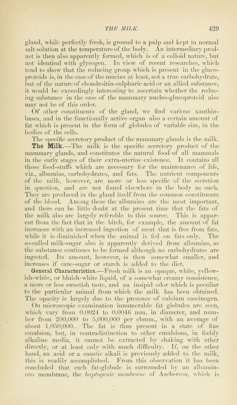 gland, whjle perfectly fresh, is ground to a pulp and kept in normal salt solution at the temperature of the body. An intermediary prod- uct is then also apparently formed, which is of a colloid nature, but not identical with glycogen. In view of recent researches, which tend to show that the reducing group which is present in the gluco- proteids is, in the case of the mucins at least, not a true carbohydrate, but of the nature of chondroitin-sulphuric acid or an allied substance, it would be exceedingly interesting to ascertain whether the reduc- ing substance in the case of the mammary nucleo-glucoproteid also may not be of this order. Of other constituents of the gland, we find various xanthin- bases, and in the functionally active organ also a certain amount of fat which is present in the form of globules of variable size, in the bodies of the cells. The specific secretory product of the mammary glands is the milk. The Milk.—The milk is the specific secretory product of the mammary glands, and constitutes the natural food of all mammals in the early stages of their extra-uterine existence. It contains all those food-stuffs which are necessary for the maintenance of life, viz., albumins, carbohydrates, and fats. The nutrient components of the milk, however, are more or less specific of the secretion in question, and are not found elsewhere in the body as such. They are produced in the gland itself from the common constituents of the blood. Among these the albumins are the most important, and there can be little doubt at the present time that the fats of the milk also are largely referable to this source. This is appar- ent from the fact that in the bitch, for example, the amount of fat increases witli an increased ingestion of meat that is free from fats, while it is diminished when the animal is fed on fats only. The so-called milk-sugar also is apparently derived from albumins, as the substance continues to be formed although no carbohydrates are ingested. Its amount, however, is then somewhat smaller, and increases if cane-sugar or starch is added to the diet. General Characteristics.—Fresh milk is an opaque, white, yellow- ish-white, or bluish-white liquid, of a somewhat creamy consistence, a more or less sweetish taste, and an insipid odor which is peculiar to the particular animal from which the milk has been obtained. The opacity is largely due to the presence of calcium caseinogen. On microscopic, examination innumerable fat globules are seen, which vary from 0.0024 to 0.0046 mm. in diameter, and num- ber from 200,000 to 5,000,000 per cbmm., with an average of about 1,050,000. The fat is thus present in a state of fine emulsion, but, in contradistinction to other emulsions, in feebly alkaline media, it cannot be extracted by shaking with ether directly, or at least only with much difficulty. If, on the other hand, an acid or a caustic alkali is previously added to the milk, this is readily accomplished. From this observation it has been concluded that each fat-globule is surrounded by an albumin- ous membrane, the haptogenic membram of Ascherson, which is