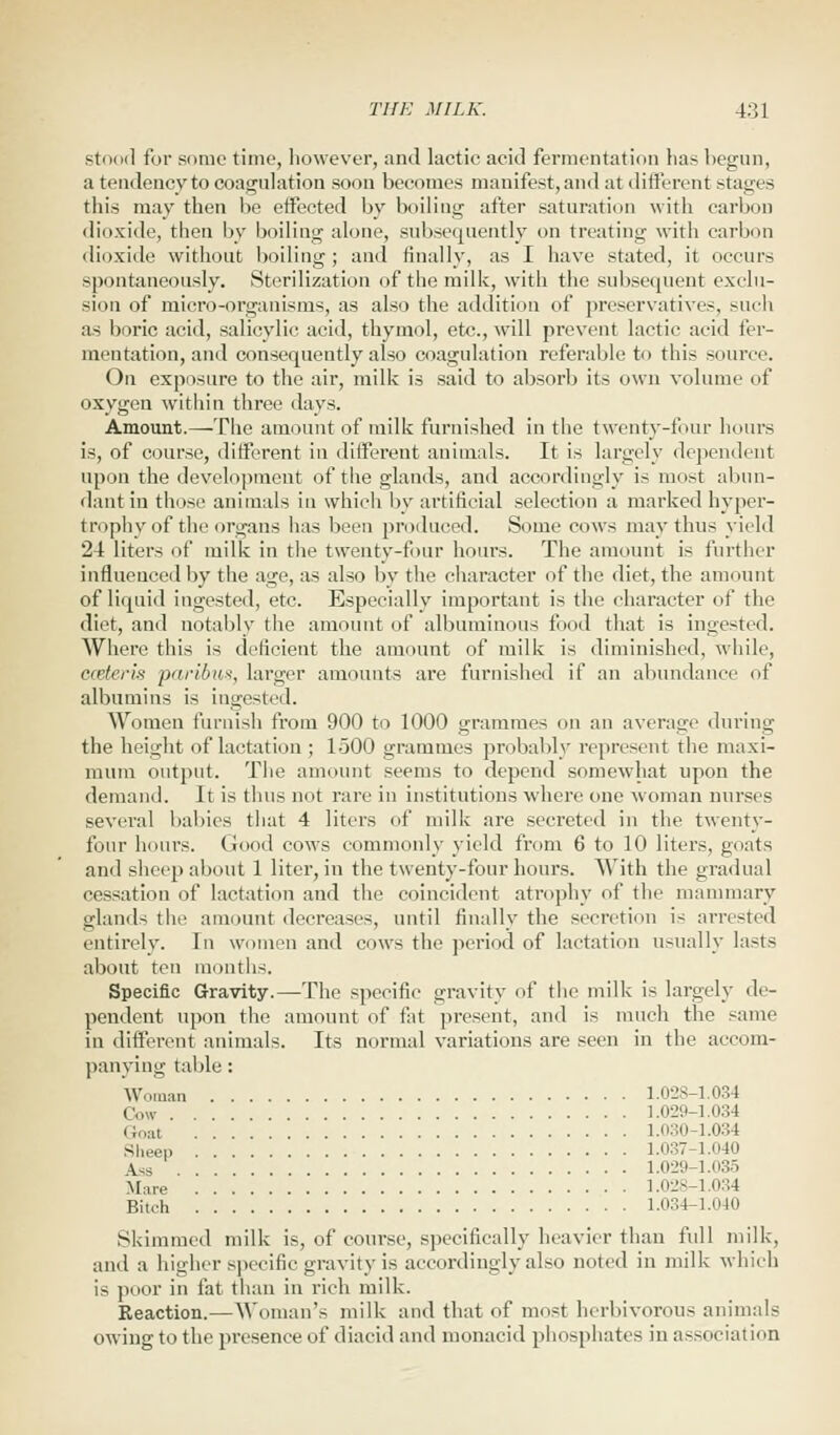 stood for some time, however, and lactic acid fermentation has begun, a tendency to coagulation soon becomes manifest,and at different stages this may then be effected by boiling after saturation with carbon dioxide, then by boiling alone, subsequently on treating with carbon dioxide without boiling; and finally, as I have stated, it occurs spontaneously. Sterilization of the milk, with the subsequent exclu- sion of micro-organisms, as also the addition of preservatives, such as boric acid, salicylic acid, thymol, etc., will prevent lactic acid fer- mentation, and consequently also coagulation referable to this source. On exposure to the air, milk is said to absorb its own volume of oxygen within three days. Amount.—The amount of milk furnished in the twenty-four hours is, of course, different in different animals. It is largely dependent upon the development of the glands, and accordingly is most abun- dant in those animals in which by artificial selection a marked hyper- trophy of the organs has been produced. Some cows may thus yield 24 liters of milk in the twenty-four hours. The amount is further influenced by the age, as also by the character of the diet, the amount of liquid ingested, etc. Especially important is the character of the diet, and notably the amount of albuminous food that is ingested. Where this is deficient the amount of milk is diminished, while, eceteris paribus, larger amounts are furnished if an abundance of albumins is ingested. Women furnish from 900 to 1000 grammes on an average during the height of lactation ; 1500 grammes probably represent the maxi- mum output. The amount seems to depend somewhat upon the demand. It is thus not rare in institutions where one woman nurses several babies that 4 liters of milk are secreted in the twenty- four hours. Good cows commonly yield from 6 to 10 liters, goats and sheep about 1 liter, in the twenty-four hours. With the gradual cessation of lactation and the coincident atrophy of the mammary glands the amount decreases, until finally the secretion is arrested entirely. In women and cows the period of lactation usually lasts about ten months. Specific Gravity.—The specific gravity of the milk is largely de- pendent upon the amount of fat present, and is much the same in different animals. Its normal variations are seen in the accom- panying table : Woman 1.028-1.034 Cow 1.029-1.034 Goal 1.030-1.034 Sheep 1.037-1.040 Ass 1.029-1.035 Mare 1.028-1.034 Bitch 1.034-1.0-10 Skimmed milk is, of course, specifically heavier than full milk, and a higher specific gravity is accordingly also noted in milk which is poor in fat than in rich milk. Reaction.—Woman's milk and that of must herbivorous animals owing to the presence of diacid and monacid phosphates in ass< rciation