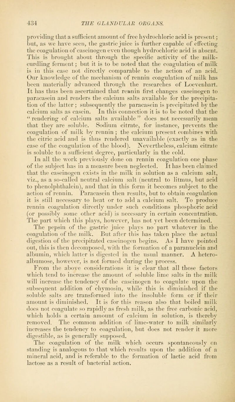 providing that a sufficient amount of free hydrochloric acid is present; but, as we have seen, the gastric juice is further capable of effecting the coagulation of caseinogen even though hydrochloric acid is absent. This is brought about through the specific activity of the milk- curdling ferment; but it is to be noted that the coagulation of milk is in this case not directly comparable to the action of an acid. Our knowledge of the mechanism of rennin coagulation of milk has beeu materially advanced through the researches of Loeveuhart. It has thus been ascertained that remain first changes caseinogen to paracasein and renders the calcium salts available for the precipita- tion of the latter; subsequently the paracasein is precipitated by the calcium salts as casein. In this connection it is to be noted that the rendering of calcium salts available does not necessarily mean that they are soluble. Sodium citrate, for instance, prevents the coagulation of milk by rennin; the calcium present combines with the citric acid and is thus rendered unavailable (exactly as in the case of the coagulation of the blood). Nevertheless, calcium citrate is soluble to a sufficient degree, particularly in the cold. In all the work previously done on rennin coagulation one phase of the subject has in a measure been neglected. It has been claimed that the caseinogen exists in the milk in solution as a calcium salt, viz., as a so-called neutral calcium salt (neutral to litmus, but acid to phenolphthalein), and that in this form it becomes subject to the action of rennin. Paracasein then results, but to obtain coagulation it is still necessary to heat or to add a calcium salt. To produce rennin coagulation directly under such conditions phosphoric acid (or possibly some other acid) is necessary in certain concentration. The part which this plays, however, has not yet been determined. The pepsin of the gastric juice plays no part whatever in the coagulation of the milk. But after this has taken place the actual digestion of the precipitated caseinogen begins. As I have pointed out, this is then decomposed, with the formation of a paranuclein and albumin, which latter is digested in the usual manner. A hetero- albumose, however, is not formed during the process. From the above considerations it is clear that all those factors which tend to increase the amount of soluble lime salts in the milk will increase the tendency of the caseinogen to coagulate upon the subsequent addition of chymosin, while this is diminished if the soluble salts are transformed into the insoluble form or if their amount is diminished. It is for this reason also that boiled milk does not coagulate so rapidly as fresh milk, as the free carbonic acid, which holds a certain amount of calcium in solution, is thereby removed. The common addition of lime-water to milk similarly increases the tendency to coagulation, but does not render it more digestible, as is generally supposed. The coagulation of the milk which occurs spontaneously on standing is analogous to that which results upon the addition of a mineral acid, and is referable to the formation of lactic acid from lactose as a result of bacterial action.