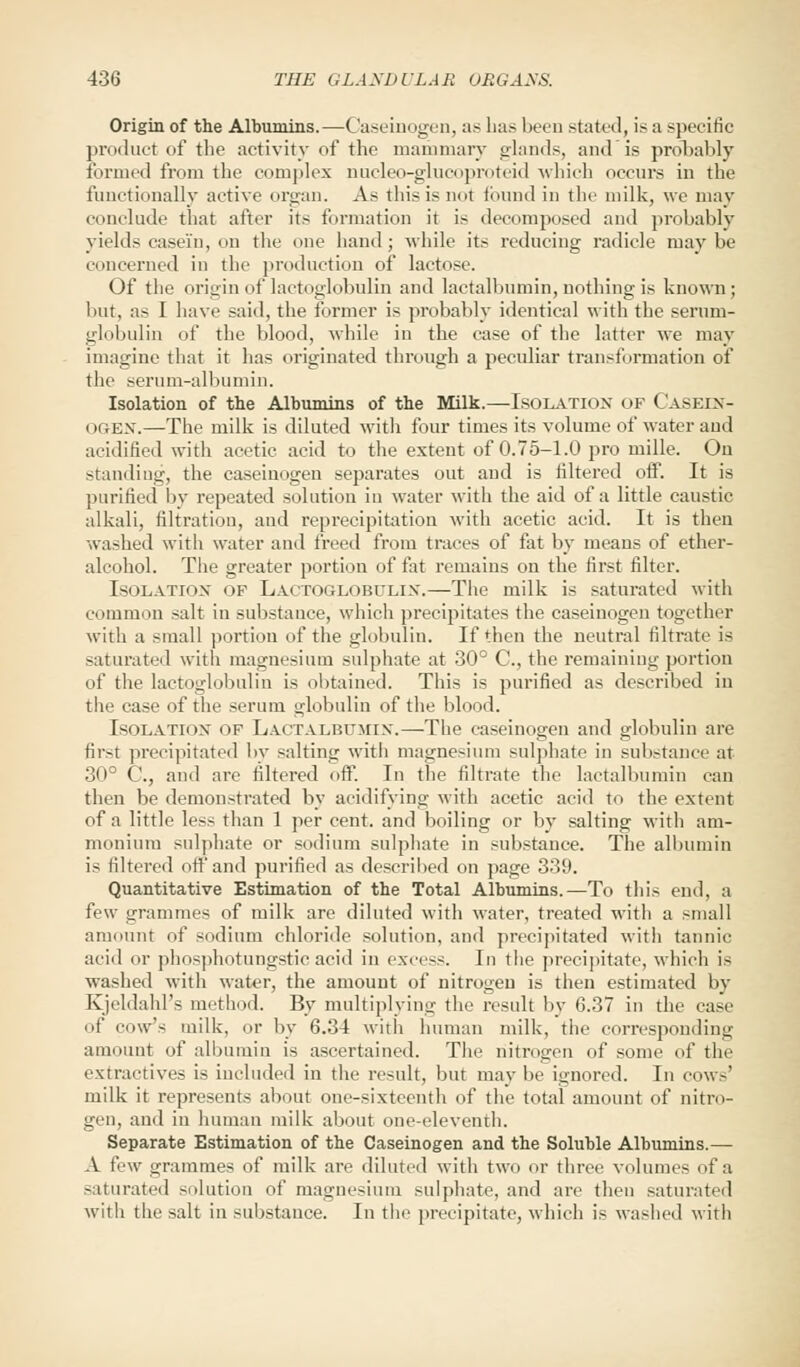 Origin of the Albumins.—Caseinogen, as has been stated, is a specific product cif the activity of the mammary glands, and is probably formed from the complex nucleo-glucoproteid which occurs in the functionally active organ. As this is not found in the milk, we may conclude that after its formation it is decomposed and probably yields casein, on the one hand; while its reducing radicle maybe concerned in the production of lactose. Of the origin of lactoglobulin and lactalbumin, nothing is known; but, as I have said, the former is probably identical with the serum- globulin of the blood, while in the case of the latter we may imagine that it has originated through a peculiar transformation of the serum-albumin. Isolation of the Albumins of the Milk.—ISOLATION of Casein- i »gbn.—The milk is diluted with four times its volume of water and acidified with acetic acid to the extent of 0.75-1.0 pro mille. On standing, the caseiuogeu separates out aud is filtered off. It is purified by repeated solution in water with the aid of a little caustic alkali, filtration, aud reprecipitatiou with acetic acid. It is then washed with water and freed from traces of fat by means of ether- alcohol. The greater portion of fat remains on the first filter. Isolation of Lactoglobulin.—The milk is saturated with common salt in substance, which precipitates the caseinogen together with a small portion of the globulin. If then the neutral filtrate is saturated with magnesium sulphate at 30° C, the remaining portion of the lactoglobulin is obtained. This is purified as described in the case of the serum globulin of the blood. Isolation of Lactalbumin.—The caseinogen and globulin are first precipitated by salting with magnesium sulphate in substance at 30° C., and are filtered off. In the filtrate the lactalbumin can then be demonstrated by acidifying with acetic acid to the extent of a little less than 1 per cent, and boiling or by salting witli am- monium sulphate or sodium sulphate in substance. The albumin is filtered off and purified as described on page 339. Quantitative Estimation of the Total Albumins.—To this end, a few grammes of milk are diluted with water, treated with a small amount of sodium chloride solution, and precipitated with tannic acid or phosphotungsticacid in excess. In the precipitate, which is washed with water, the amount of nitrogen is then estimated by Kjeldahl's method. By multiplying the result by 6.37 in the case of cow's milk, or by 6.34 with human milk, the corresponding amount of albumin is ascertained. The nitrogen of some of the extractives is included in the result, but maybe ignored. In cow-' milk it represents about one-sixteenth of the total amount of nitro- gen, and in human milk about one-eleventh. Separate Estimation of the Caseinogen and the Soluble Albumins.— A few grammes of milk are diluted with two or three volumes of a saturated solution oi' magnesium sulphate, and are then saturated with the salt in substance. In the precipitate, which is washed with