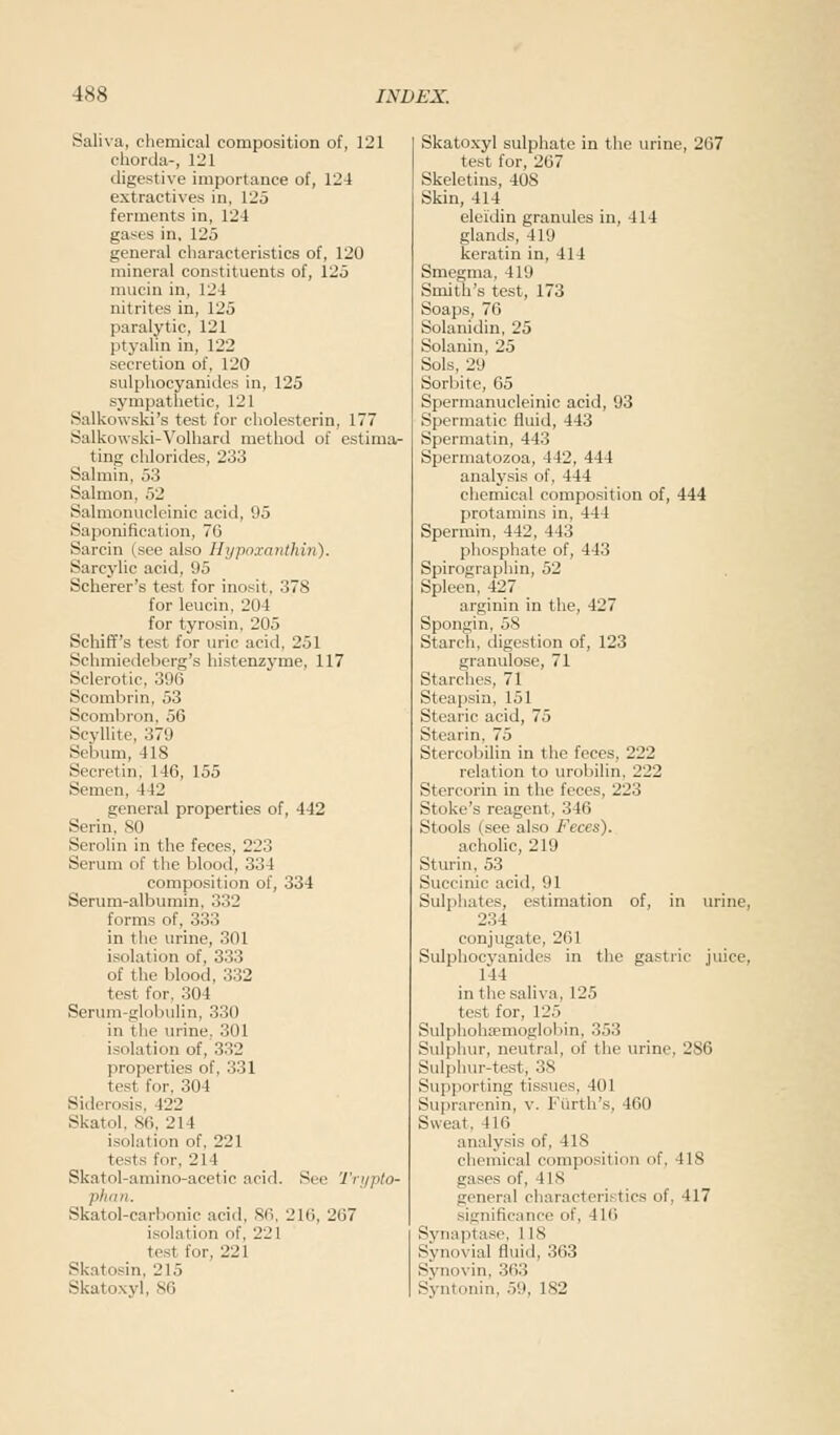 Saliva, chemical composition of, 121 chorda-, 121 digestive importance of, 124 extractives in, 125 ferments in, 121 gases in, 125 general characteristics of, 12U mineral constituents of, 125 mucin in, 124 nitrites in, 125 paralytic, 121 ptyalin in, 122 secretion of, 120 sulphocyanidcs in, 125 sympathetic, 121 Salkowski's test for cholesterin, 177 Salkowski-Volhard method of estima- ting chlorides, 233 Salmin, 53 Salmon, 52 Salmonucleinic acid, 95 Saponification, 76 Sarcin (see also Hypoxanthin). Sarcylic acid, 95 Scherer's test for inosit, 378 for leucin, 20 I for tyrosin, 205 Schiff's test for uric acid. 251 Schmiedeberg's histenzyme, 117 Sclerotic, 396 Scombrin, 53 Scombron, 56 Scyllite, 379 Sri,uni. IIS Secretin, 146, 155 Semen, 442 general properties of, 442 Serin, SO Serolin in the feces, 223 Serum of the blood, 334 composition of, 334 Serum-albumin, 332 forms of, 333 in the urine, 301 isolation of, 333 of the blood, 332 test for. 304 Serum-globulin, 330 in the urine. 301 isolation of, 332 properties of, 331 test for, 304 Siderosis, 122 Skatol, 86, 214 isolation of, 221 tests for, 21 I Skatol-amino-acetie acid. See Trypto- phan. Skatol-carbonic acid. 86, 216, 267 isolation of, 221 test for, 221 Skatosin, 215 Skatoxyl, 86 Skatoxyl sulphate in the urine, 267 test for, 267 Skeletons, 408 Skin, 414 eleidin granules in, 414 glands, 419 keratin in, 414 Smegma, 419 Smith's test, 173 Soaps, 76 Solanidin, 25 Solanin, 25 Sols, 29 Sorbite, 65 Spermanucleinic acid, 93 Spermatic fluid, 443 Spermatin, 443 Spermatozoa, 442, 444 analysis of, 444 chemical composition of, 444 protamins in, 444 Spermin, 442, 443 phosphate of, 443 Spirographin, 52 Spleen, 427 arginin in the, 427 Spongin, 58 Starch, digestion of, 123 granulose, 71 Starches, 71 Steapsin, 151 Stearic acid, 75 Stearin, 75 Stercobilin in the feces, 222 relation to urobilin, 222 Stercorin in the feces, 223 Stake's reagent, 346 Stools (see also Feces). acholic, 219 Sturin, 53 .Succinic acid, 91 Sulphates, estimation of, in urine, 234 conjugate, 261 Sulphocyanidcs in the gastric juice, 1-14 in the saliva, 125 test for, 125 Sulphohsemoglobin, 353 Sulphur, neutral, of the urine, 286 Sulphur-test, 38 Supporting tissues, 101 Suprarenin, v. Fiirth's, 460 Sweat. 416 analysis of, 4IS chemical composition >>f. IIS gases of, I Is general characteristics of, 417 significance of, -116 Synaptase, 118 Synovial fluid, 363 Svnovin, 363 Syntonin, 59, 182