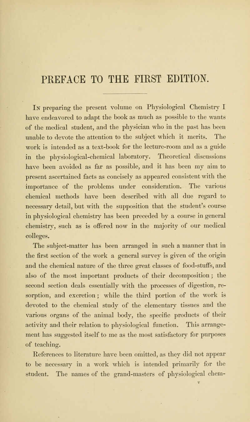 In preparing the present volume on Physiological Chemistry I have endeavored to adapt the book as much as possible to the wants of the medical student, and the physician who in the past has been unable to devote the attention to the subject which it merits. The work is intended as a text-book for the lecture-room and as a guide in the physiological-chemical laboratory. Theoretical discussions have been avoided as far as possible, and it has been my aim to present ascertained facts as concisely as appeared consistent with the importance of the problems under consideration. The various chemical methods have been described with all due regard to necessary detail, but with the supposition that the student's course in physiological chemistry has been preceded by a course in general chemistry, such as is offered now in the majority of our medical colleges. The subject-matter has been arranged in such a manner that in the first section of the work a general survey is given of the origin and the chemical nature of the three great classes of food-stuffs, and also of the most important products of their decomposition; the second section deals essentially with the processes of digestion, re- sorption, and excretion; while the third portion of the work is devoted to the chemical study of the elementary tissues and the various organs of the animal body, the specific products of their activity and their relation to physiological function. This arrange- ment has suggested itself to me as the most satisfactory for purposes of teaching. References to literature have been omitted, as they did not appear to be necessary in a work which is intended primarily for the student. The names of the grand-masters of physiological chem-