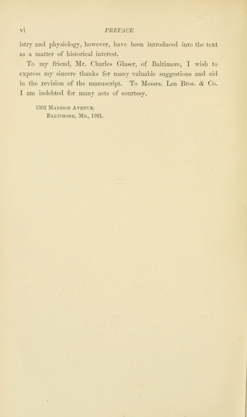 istry and physiology, however, have been introduced into the text as a matter of historical interest. To my friend, Mr, Charles Glaser, of Baltimore, I wish to express my sincere thanks for many valuable suggestions and aid in the revision of the manuscript. To ^lessrs. Lea Bros. & Co. I am indebted for many acts of courtesy. 1302 Madisox Aveste, Baxtimoee, ^Id., 1901.