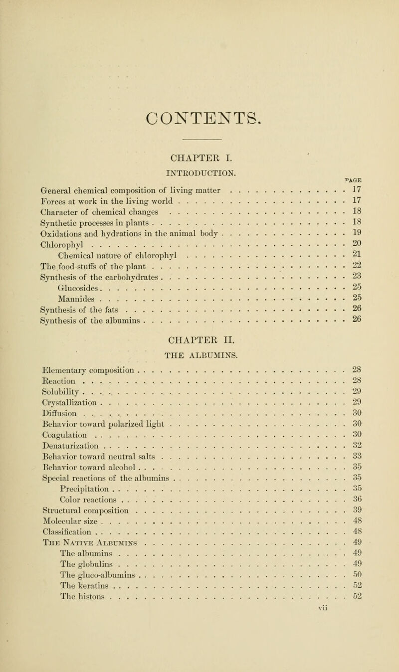 CONTENTS. CHAPTER I. INTRODUCTION. PAGE General chemical composition of living matter 17 Forces at work in the living world 17 Character of chemical changes 18 Synthetic processes in plants 18 Oxidations and hydrations in the animal body 19 Chlorophy] 20 Chemical nature of chlorophyl 21 The food-stuffs of the plant 22 Synthesis of the carbohydrates 23 Glucosides 25 Mannides 25 Synthesis of the fats 26 Synthesis of the albumins 26 CHAPTER II. THE ALBUMINS. Elementary composition 28 Reaction 28 Solubility 29 Crystallization 29 Diffusion 30 Behavior toward polarized light 30 Coagulation 30 Denaturization 32 Behavior toward neutral salts 33 Behavior toward alcohol 35 Special reactions of the albumins 35 Precipitation 35 Color reactions 36 Structural composition 39 Molecular size 48 Classification 48 Thk Native Albumins 49 The albumins .49 The gloljulins 49 The gluco-albumins 50 The keratins 52 The histons 52