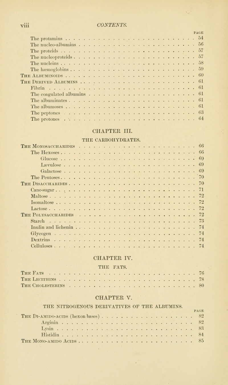 PAGE The protamins 54 The nucleo-albumins 56 The proteids 57 The nucleoproteids 57 The nucleins 58 The hfemoglobins .... 59 The Albuminoids 00 The Derived Albumins 61 Fibrin 61 The coagulated albumins 61 The albuminates 61 The albumoses 61 The peptones 63 The protones . ■ 64 CHAPTER III. THE CAEBOHYDKATES. The Monosaccharides 66 The Hexoses 66 Glucose 69 Lsevulose 69 Galactose 69 The Pentoses 70 The Disacchabides 70 Cane-sugar 71 Maltose 72 Isomaltose 72 Lactose 72 The Polysaccharides 72 Starch 73 Inulin and lichenin 74 Glycogen 74 Dextrins 74 Celluloses 74 CHAPTER IV. THE FATS. The Fats 76 The Lecithins 78 The Cholesterins 80 CHAPTER V. THE NITEOGENOUS DEEIVATIVES OF THE ALBUMINS. PAGE The Di-AMiDO-AciDS (hexon bases) 82 Arginin 82 Lysin 83 Histidin 84 The Mono-amido Acids 85