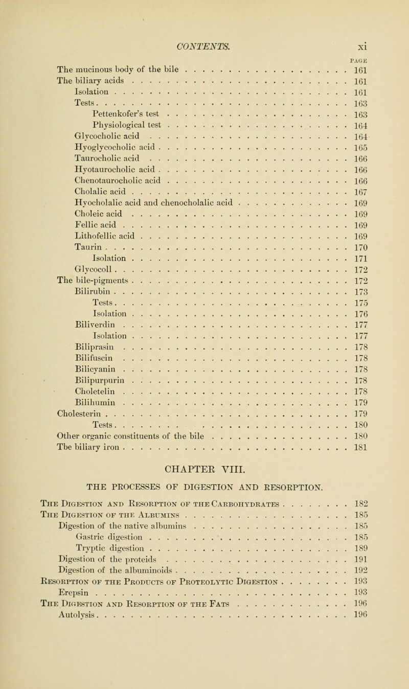 PAGE The mucinous body of the bile 161 The biliary acids 161 Isolation 161 Tests 163 Pettenkofer's test 163 Physiological test 164 Glycocholic acid 164 Hyoglycocholic acid 165 Taurocholic acid 166 Hyotaurocholic acid 166 Chenotaurocholic acid 166 Cholalic acid 167 Hyocholalic acid and chenocholalic acid 169 Choleic acid 169 Fellic acid 169 Lithofellic acid 169 Taurin 170 Isolation 171 Glycocoll 172 The bile-pigments 172 Bilirubin 173 Tests 175 Isolation 176 Biliverdin 177 Isolation 177 Biliprasin 178 Bilifuscin 178 Bilicyanin 178 Bilipurpnrin 178 Choletelin 178 Bilihumin 179 Cholesterin 179 Tests 180 Other organic constituents of the bile 180 Tbe biliary iron 181 CHAPTER VIII. THE PROCESSES OF DIGESTION AND EESOEPTION. The Digestion and Resorption of the Carbohydrates 182 The Digestion of the Albumins 185 Digestion of the native albumins 185 Gastric digestion 185 Tryptic digestion 189 Digestion of the proteids 191 Digestion of the albuminoids 192 Resorption of the Products of Proteolytic Digestion 193 Erepsin 193 The Digestion and Resorption of the Fats 196 Autolysis 196