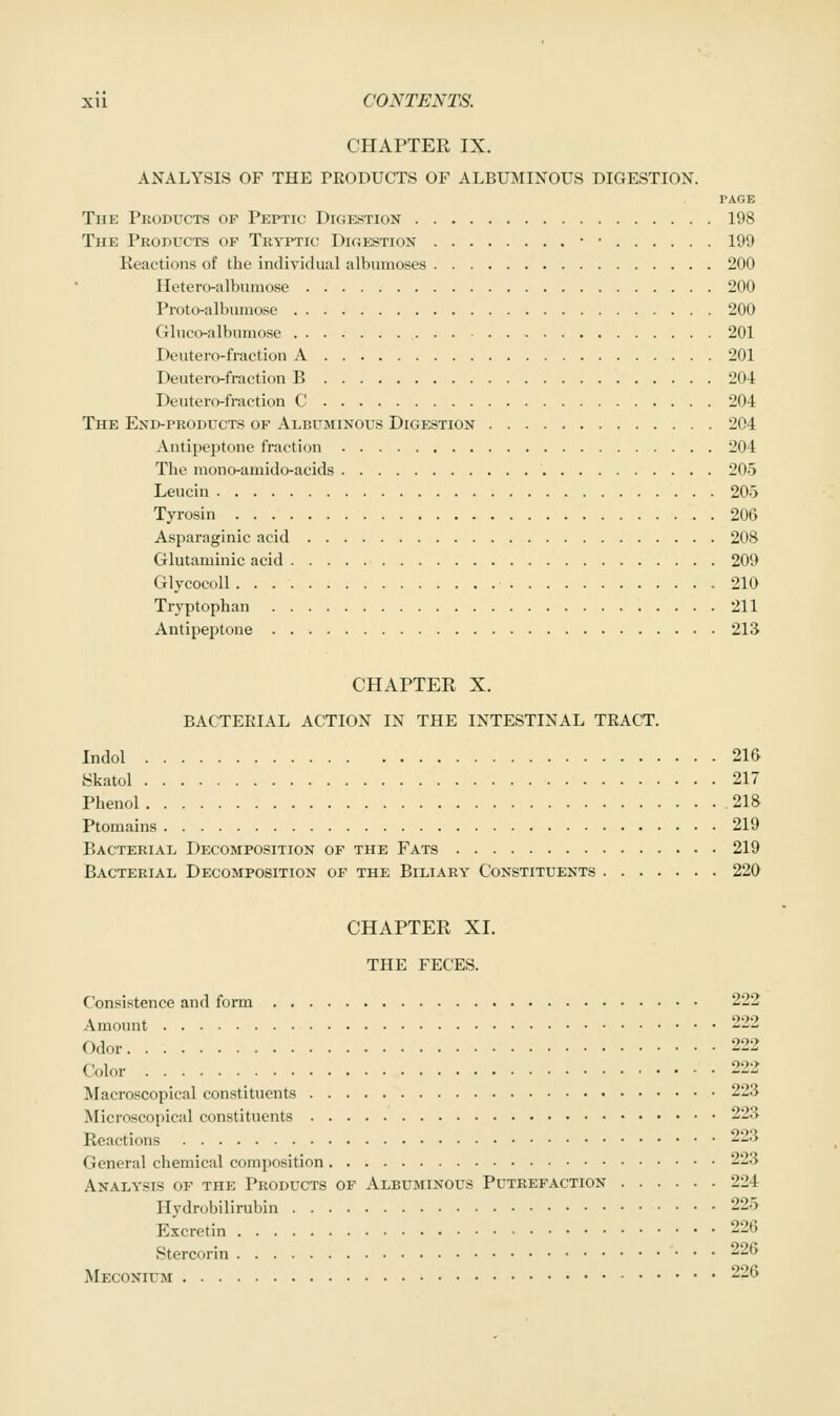 CHAPTER IX. ANALYSIS OF THE PEODUCTS OF ALBUMINOUS DIGESTION. PAGE The Products of Peptic Digestion 198 The Products of Tryptic Digestion • ■ 199 Reactions of the individual albumoses 200 Hetero-alburaose 200 Proto-albumose 200 Gluco-albumose 201 Deutero-fraction A 201 Deutero-fraction B 204 Deutero-fraction C 204 The End-products of Albuminous Digestion 204 Antipeptone fraction 204 The raono-amido-acids 205 Leucin 205 Tyrosin 206 Asparaginic acid 208 Glutaminic acid 209 Glycocoll 210 Tryptophan 211 Antipeptone 213 CHAPTER X. BACTERIAL ACTION IN THE INTESTINAL TRACT, Indol 2ie Skatol 217 Phenol 218 Ptomains 219 Bacterial Decomposition of the Fats 219 Bacterial Decomposition of the Biliary Constituents 220 CHAPTER XI. THE FECES. Consistence and form 222 Amount 222 Odor 222 Color -222 Macroscopical constituents 223 Microscopical constituents 223 Reactions 223 General chemical composition 223 Analysis of the Products of Albuminous Putrefaction 224 Hydrobilirubin 225 Excretin 226 Stercorin 226 Meconium 226