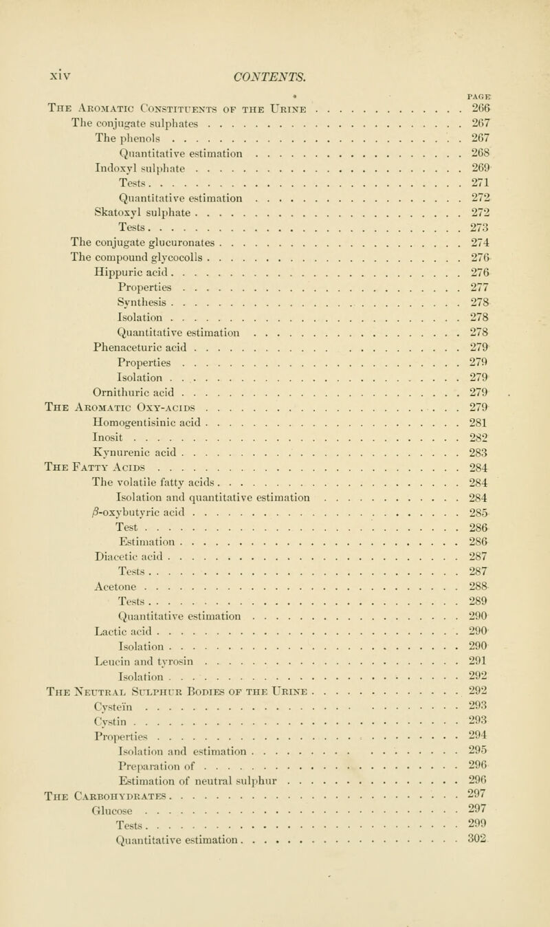 • PAGE The Aromatic Constituents of the Urine 266 The conjugate sulphates 267 The plienols 267 Quantitative estimation 268 Indoxyl sulpliate 269 Tests 271 Quantitative estimation 272 Skatoxyl sulphate 272 Tests 273 The conjugate glucuronates 274 The compound glycocoUs 276 Hippuric acid 276 Properties 277 Syntliesis 278 Isolation 278 Quantitative estimation 278 Phenaceturic acid 279 Properties 279 Isolation 279 Ornithuric acid 279 The Aromatic Oxy-acids 279 Homogentisinic acid 281 Inosit 282 Kynurenic acid 283 The Fatty Acids 284 The volatile fatty acids 284 Isolation and quantitative estimation 284 /3-oxybutyric acid 285 Test 286 Estimation 286 Diacetic acid 287 Tests 287 Acetone 288- Tests 289 Quantitative estimation 290 Lactic acid 290 Isolation 290 Leucin and tyrosin 291 Isolation 292 The Neutral, Sitlphur Bodies of the Urine 292 Cystein 293 Cystin 293 Properties 294 Isolation and estimation 295 Pre[)aration of 296 Estimation of neutral sulphur 296 The C.\RBonYDRATES 297 Glucose 297 Tests 299 Quantitative estimation 302