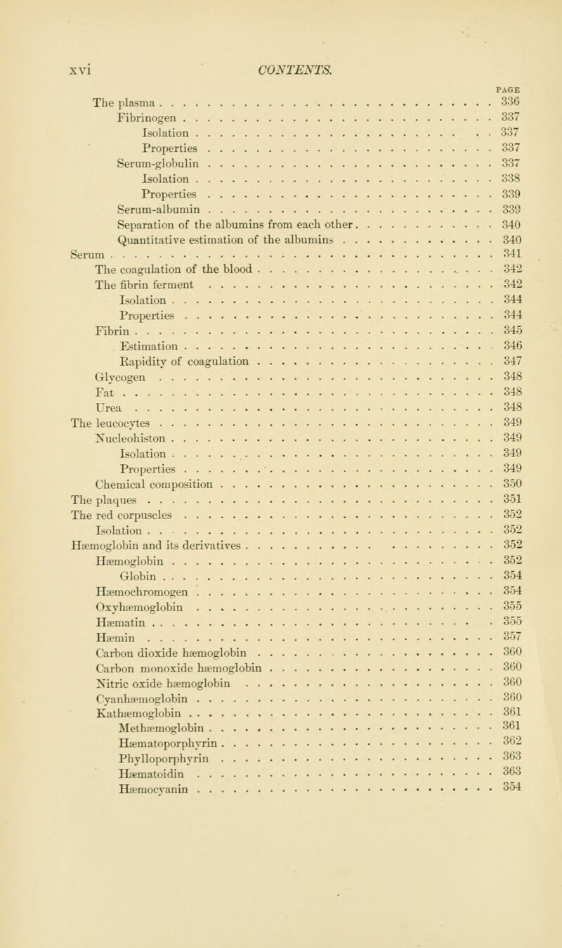 PAGE The plasma 336 Fibrinogen 337 Isolation 337 Properties 337 Serum-globulin 337 Isolation 338 Properties 339 Serum-albumin 33S Separation of the albumins from each other 340 Quantitative estimation of the albumins 340 Serum 341 The coagulation of the blood 342 The fibrin ferment 342 Isolation 344 Properties 344 Fibrin 345 Estimation 346 Rapidity of coagulation 347 Glycogen 348 Fat 348 Urea 348 The leucocytes 349 Xucleohiston 349 Isolation 349 Properties 349 Chemical composition 350 The plaques 351 The red corpuscles 352 Isolation . 352 Haemoglobin and its derivatives 352 Haemoglobin 352 Globin 354 Hsemochromogen 354 Oxyhjemoglobin 355 Hsematin 355 Hsmin 357 Carbon dioxide haemoglobin 360 Carbon monoxide haemoglobin 360 Nitric oxide haemoglobin 360 Cyanhaemoglobin 360 Kathaemoglobin • • 361 Methaemoglobin 361 Hamatoporphyrin 362 Phylloporphyrin 363 Haematoidin 363 Haemocvanin 354