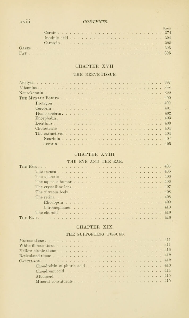 PAGE Carnin 374 Inosinic acid 394 Camosin 395 Gases 395 Fat 395 CHAPTEE XVII. THE XERVE-TISSUE. Analysis 397 Albumins 398 Neurokeratin 399 The Myelin Bodies 400 Protagron 400 Cerebrin 401 Homocerebrin 402 Encephalin 403 Lecithins 403 Cholesterins 404 The extractives 404 Neuridin 404 Jecorin 405 CHAPTER XVIII. THE EYE AND THE EAE. The Eye 406 The cornea 406 The sclerotic 406 The aqueous humor 406 The crystalline lens 407 The vitreous body 408 The retina 408 Rhodopsin 409 Chromophanes 410 The choroid 410 The Ear 410 CHAPTER XIX. THE SUPPOETING TISSUES. Mucous tissue 411 White fibrous tissue 411 Yellow elastic tissue 412 Reticulated tissue 412 Cartilage 412 Chondroitin-sulphuric acid 413 Chondromucoid 414 Alburaoid 415 Mineral constituents 415