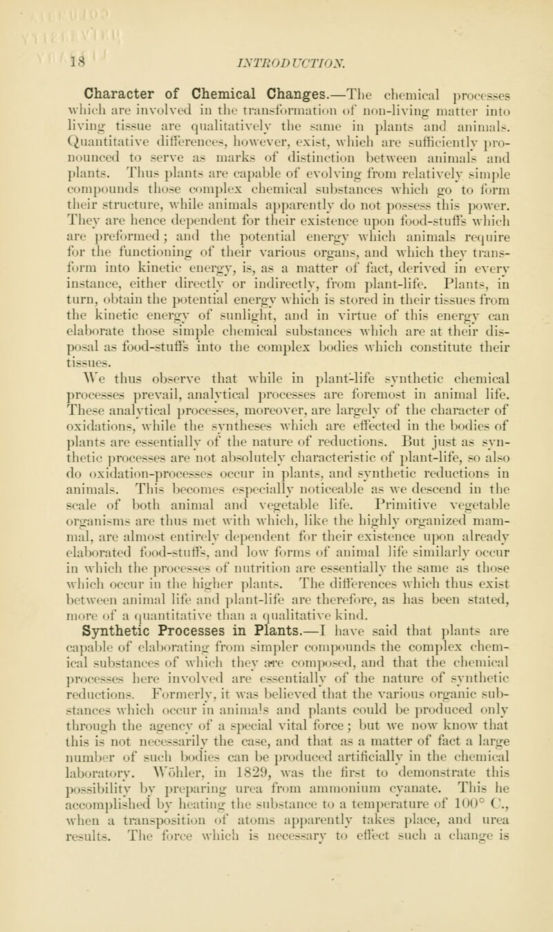 Character of Chemical Changes.—The chemical processes vvhich are involved in the transformation of non-living matter into living tissue are qnalitatively the same in phmts and animals. Quantitative dillerences, however, exist, wliieh are sufficientlv ])ro- uounced to serve as marks of distinction between animals and plants. Thus plants are capable of evolving from relatively simple compounds those complex chemical substances which go to form their structure, while animals apparently do not possess this poAver. They are hence dependent for their existence upon food-stuffs wliich are preformed; and the potential energy which animals require for the functioning of their various organs, and which they trans- form into kinetic energy, is, as a matter of fact, derived in every instance, either directly or indirectly, from plant-life. Plants, in turn, obtain the potential energy which is stored in their tissues from the kinetic energy of sunlight, and in virtue of this energy can elaborate those simple chemical substances which are at their dis- posal as food-stuffs into the complex bodies which constittite their tissues. AVe thus observe that while in plant-life synthetic chemical processes prevail, analytical processes are foremost in animal life. These analytical processes, moreover, are largely of the character of oxidations, while the syntheses which are effected in the bodies of plants are essentially of the nature of reductions. But just as syn- thetic processes are not absolutely characteristic of plant-life, so also do oxidation-processes occur in plants, and synthetic reductions in animals. This becomes especially noticeable as we descend in the scale of both animal and vegetable life. Primitive vegetable organisms are thus met with which, like the highly organized mam- mal, are almost entirely dependent for their existence upon already elaborated food-stuffs, and low forms of animal life similarly occur in which the processes of nutrition are essentially the same as those which occur in the higlier plants. The differences which thus exist between animal life and plant-life are therefore, as has been stated, more of a quantitative than a qualitative kind. Synthetic Processes in Plants.—I have said that plants are capable of elaborating from simpler compounds the complex chem- ical substances of which they are composed, and that the chemical processes here involved are essentially of the nature of synthetic reductions. Formerly, it was believed that the various organic sub- stances which occur in animals and plants could be produced only through the agency of a special vital force; but A\e now know that this is not necessarily the case, and that as a matter of fact a large numl^er of such bodies can be produced artificially in the chemical laboratory. AVohler, in 1829, was the first to demonstrate this possibility by preparing urea from ammoniinn cyanate. This he accomplished by heating the substance to a temperature (^f 100° C, when a transposition of atoms apparently takes place, and urea results. The force which is necessarv to effect such a change is