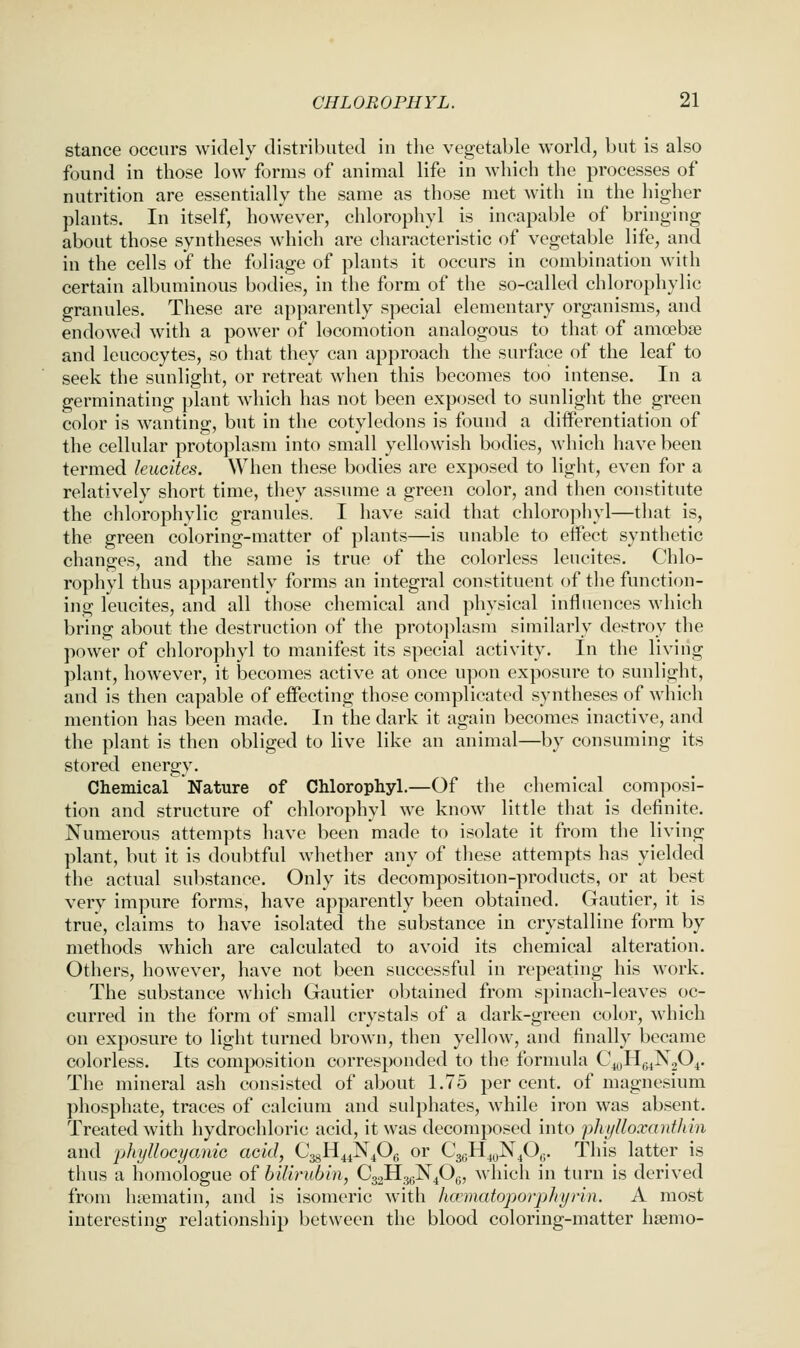 stance occurs widely distributed in the vegetable world, but is also found in those low forms of animal life in which the processes of nutrition are essentially the same as those met with in the higher plants. In itself, however, chlorophyl is incapable of bringing about those syntheses which are characteristic of vegetable life, and in the cells of the foliage of plants it occurs in combination with certain albuminous bodies, in the form of the so-called chlorophylic granules. These are apparently special elementary organisms, and endowed with a power of locomotion analogous to that of amoebae and leucocytes, so that they can approach the surface of the leaf to seek the sunlight, or retreat when this becomes too intense. In a germinating plant which has not been exposed to sunlight the green color is wanting, but in the cotyledons is found a differentiation of the cellular protoplasm into small yellowish bodies, which have been termed kucites. When these bodies are exposed to light, even for a relatively short time, they assume a green color, and then constitute the chlorophylic granules. I have said that chlorophyl—that is, the green coloring-matter of plants—is unable to effect synthetic changes, and the same is true of the colorless leucites. Chlo- rophyl thus apparently forms an integral constituent of the function- ing leucites, and all those chemical and physical influences which bring about the destruction of the protoplasm similarly destroy the power of chlorophyl to manifest its special activity. In the living plant, however, it becomes active at once upon exposure to sunlight, and is then capable of effecting those complicated syntheses of which mention has been made. In the dark it again becomes inactive, and the plant is then obliged to live like an animal—by consuming its stored energy. Chemical Nature of Chlorophyl.—Of the chemical composi- tion and structure of chlorophyl we know little that is definite. Numerous attempts have been made to isolate it from the living plant, but it is doubtful whether any of these attempts has yielded the actual substance. Only its decomposition-products, or at best very impure forms, have apparently been obtained. Gautier, it is true, claims to have isolated the substance in crystalline form by methods which are calculated to avoid its chemical alteration. Others, however, have not been successful in repeating his work. The substance which Gautier obtained from spinach-leaves oc- curred in the form of small crystals of a dark-green color, which on exposure to light turned brown, then yellow, and finally became colorless. Its composition corresponded to the formula C^^Hg^NjO^. The mineral ash consisted of about 1.75 per cent, of magnesium phosphate, traces of calcium and sulphates, while iron was absent. Treated with hydrochloric acid, it was decomposed into phylloxanthin and phyllocycmic acid, CsJi^^^^Of^ or C3,;H4yN^06. This latter is thus a homologue of bilirubm, €32113^X40^, which in turn is derived from luematin, and is isomeric with hannatoporpJri/rin. A most interesting relationship between the blood coloring-matter hsemo-