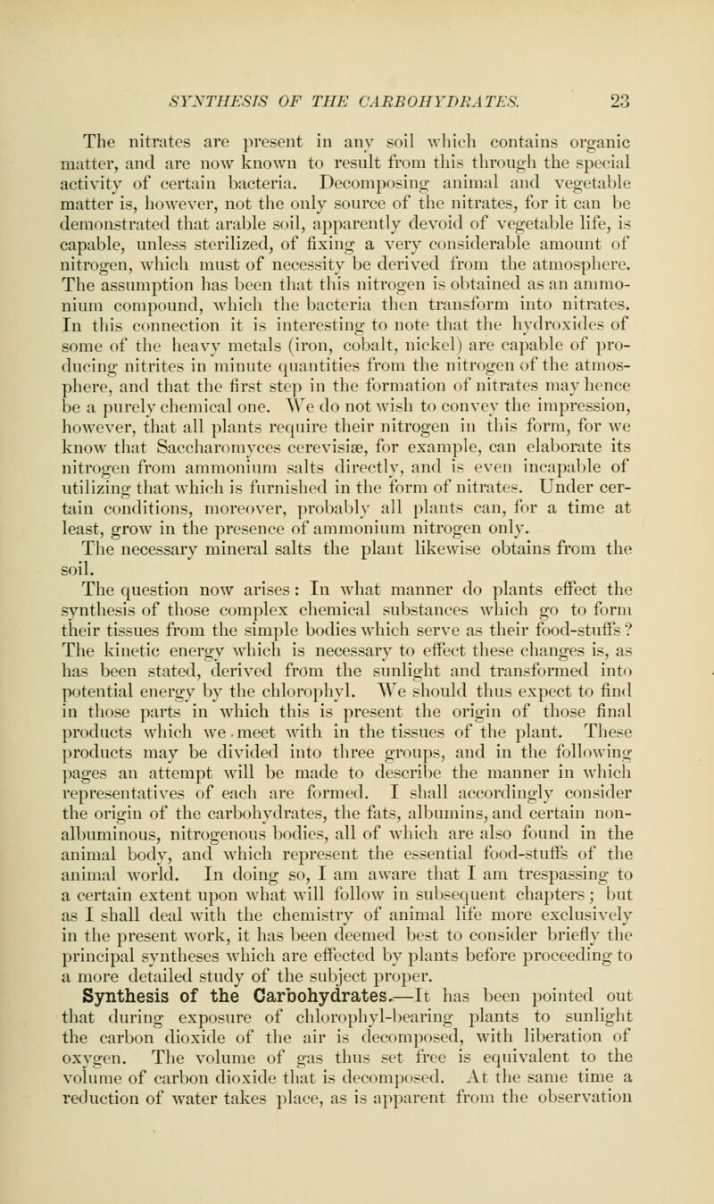 The nitrates are present in any soil which contains organic matter, and are now known to result from this through the special activity of certain bacteria. Decomposing animal and vegetable matter is, however, not the only source of the nitrates, for it can be demonstrated that arable soil, apparently devoid of vegetable life, is capable, unless sterilized, of fixing a very considerable amount of nitrogen, wiiich must of necessity be derived from the atmosphere. The assumption has been that this nitrogen is obtained as an ammo- nium compound, which the bacteria then transform into nitrates. In this connection it is interesting to note that the hydroxides of some of the heavy metals (iron, cobalt, nickel) are capable of pro- ducing nitrites in minute quantities from the nitrogen of the atmos- phere, and that the first step in the formation of nitrates may hence be a purely chemical one. We do not wish to convey the impression, however, that all plants require their nitrogen in this form, for we know that Saccharomyces cerevisiae, for example, can elaborate its nitrogen from ammonium salts directly, and is even incapable of utilizing that which is furnished in the form of nitrates. Under cer- tain conditions, moreover, probably all plants can, for a time at least, grow in the presence of ammonium nitrogen only. The necessary mineral salts the plant likewise obtains from the soil. The question now arises: In what manner do plants effect the synthesis of those complex chemical substances which go to form their tissues from the simple bodies which serve as their food-stuffs ? The kinetic energy which is necessary to effect these changes is, as has been stated, derived from the sunlight and transformed into potential energy by the chlorophyl. We should thus expect to find in those parts in which this is present the origin of those final products which we meet with in the tissues of the plant. These products may be divided into three groups, and in the following pages an attempt will be made to describe the manner in which representatives of each are formed. I shall accordingly consider the origin of the carbohydrates, the fats, albumins, and certain non- albuminous, nitrogenous bodies, all of which are also found in the animal body, and which represent the essential food-stuffs of the animal world. In doing so, I am aware that I am trespassing to a certain extent upon what will follow in subsequent chapters; but as I shall deal with the chemistry of animal life more exclusively in the present work, it has been deemed best to consider briefly the principal syntheses which are effected by plants before proceeding to a more detailed study of the subject proper. Synthesis of the Carbohydrates,—It has been pointed out that during exposure of chlorophyl-bearing plants to sunlight the carbon dioxide of the air is decomposed, with liberation of oxygen. The volume of gas thus set free is equivalent to the volume of carbon dioxide that is decomposed. At the same time a reduction of w^ater takes place, as is apparent from the observation