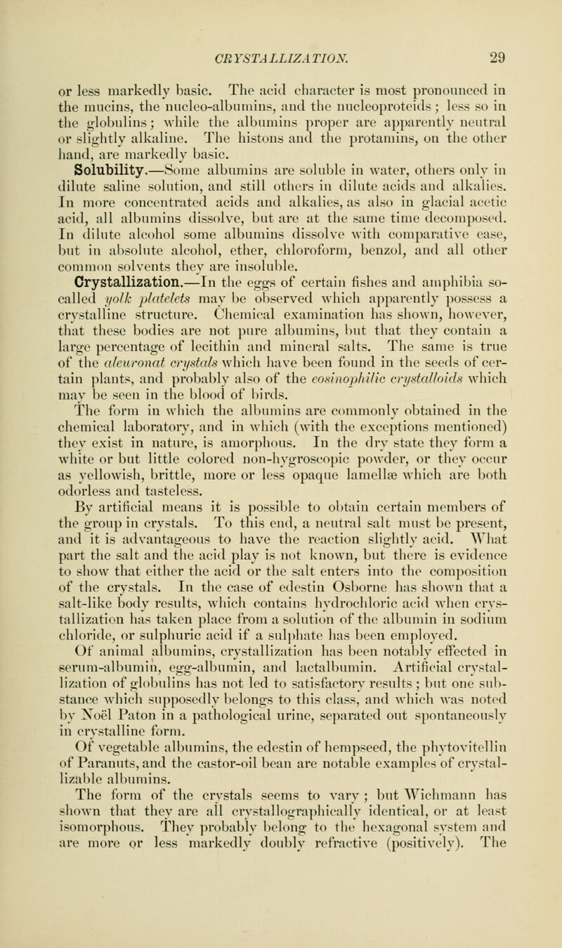 CRYSTALLIZATION. ^9 or less markedly basic. The acid character is most pronounced in the mucins, the nucleo-albumins, and the nucleoproteids ; less so in the globulins; while the albumins proper are apparently neutral or slightly alkaline. The histons and the protamins, on the other hand, are markedly basic. Solubility.—Some albumins are soluble in water, others only in dilute saline solution, and still others in dilute acids and alkalies. In more concentrated acids and alkalies, as also in glacial acetic acid, all albumins dissolve, but are at the same time decomposed. In dilute alcohol some albumins dissolve with comparative ease, but in absolute alcohol, ether, chloroform, benzol, and all other common solvents they are insoluble. Crystallization.—In the eggs of certain fishes and amphibia so- called i/olk platelets may be observed which apparently possess a crystalline structure. Chemical examination has shown, however, that these bodies are not pure albumins, but that they contain a large percentage of lecithin and mineral salts. The same is true of the alenronat crystals which have been found in the seeds of cer- tain plants, and probably also of the eosinophilic cri/stalloids which may be seen in the blood of birds. The form in which the albumins are commonly obtained in the chemical laboratory, and in which (with the exceptions mentioned) they exist in nature, is amorphous. In the dry state they form a white or but little colored non-hygroscopic powder, or they occur as yellowish, brittle, more or less opaque lamellse which are both odorless and tasteless. By artificial means it is possible to obtain certain members of the group in crystals. To this end, a neutral salt must be present, and it is advantageous to have the reaction slightly acid. What part the salt and the acid play is not known, but there is evidence to show that either the acid or the salt enters into the composition of the crystals. In the case of edestin Osborne has shown that a salt-like body results, which contains hydrochloric acid when crys- tallization has taken place from a solution of the albumin in sodium chloride, or sulphuric acid if a sul])hate has been employed. Of animal albumins, crystallization has been notably eifected in serum-albumin, egg-albumin, and lactalbumin. Artificial crystal- lization of globulins has not led to satisfactory results; but one sub- stance which supposedly belongs to this class, and which was noted by Noel Paton in a pathological urine, separated out spontaneously in crystalline form. Of vegetable albumins, the edestin of hempseed, the phytovitellin of Paranuts, and the castor-oil bean are notable examples of crystal- lizable albumins. The form of the crystals seems to vary ; but Wichmann has shown that they are all crvstallographically identical, or at least isomorphous. They probably belong to the hexagonal system and are more or less markedly doubly refractive (positively). The