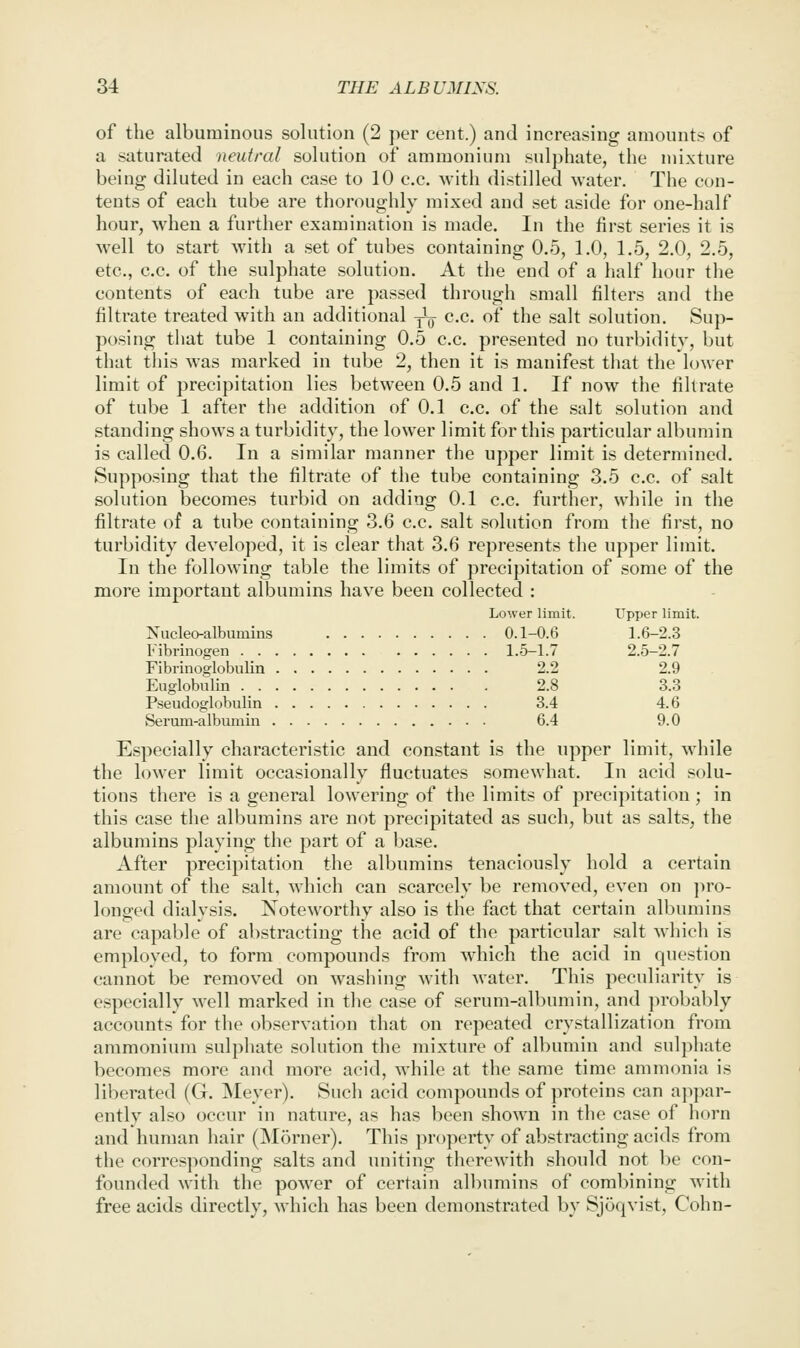 of the albuminous solution (2 per cent.) and increasing amounts of a saturated neutral solution of ammonium sulphate, the mixture being diluted in each case to 10 c.c. Avith distilled water. The con- tents of each tube are thoroughly mixed and set aside for one-half hour, when a further examination is made. In the first series it is well to start with a set of tubes containing 0.5, 1.0, 1.5, 2.0, 2.5, etc., c.c. of the sulphate solution. At the end of a half hour the contents of each tube are passed through small filters and the filtrate treated with an additional ^ c.c. of the salt solution. Sup- posing that tube 1 containing 0.5 c.c. presented no turbidity, but that this was marked in tube 2, then it is manifest that the lower limit of precipitation lies between 0.5 and 1. If now the fihrate of tube 1 after the addition of 0.1 c.c. of the salt solution and standing shows a turbidity, the lower limit for this particular albumin is called 0.6. In a similar manner the upper limit is determined. Supposing that the filtrate of the tube containing 3.5 c.c. of salt solution becomes turbid on adding 0.1 c.c. further, while in the filtrate of a tube containing 3.6 c.c. salt solution from the first, no turbidity developed, it is clear that 3.6 represents the upper limit. In the following table the limits of precipitation of some of the more important albumins have been collected : Lower limit. Upper limit. Nucleoalbumins 0.1-0.6 1.6-2.3 Fibrinogen 1.5-1.7 2.5-2.7 Fibrinoglobulin 2.2 2.9 Euglobnlin 2.8 3.3 Rseudoglobulin 3.4 4.6 Seruni-albumin 6.4 9.0 Especially characteristic and constant is the upper limit, while the lower limit occasionally fluctuates somewhat. In acid solu- tions there is a general lowering of the limits of precipitation ; in this case the albumins are not precipitated as such, but as salts, the albumins playing the part of a base. After precipitation the albumins tenaciously hold a certain amount of the salt, which can scarcely be removed, even on \)V0- longed dialysis. Noteworthy also is the fact that certain albumins are capable of abstracting the acid of the particular salt which is employed, to form compounds from which the acid in question cannot be removed on washing with water. This peculiarity is especially well marked in the case of serum-albumin, and ])robably accounts for the observation that on repeated crystallization from ammonium sulphate solution the mixture of albumin and sulphate becomes more and more acid, while at the same time ammonia is liberated (G. Meyer). Such acid compounds of proteins can appar- ently also occur in nature, as has been shown in the case of horn and human hair (Morner). This property of abstracting acids from the corresponding salts and uniting therewith should not be con- founded with the power of certain albumins of combining with free acids directly, which has been demonstrated by Sjoqvist, Cohn-