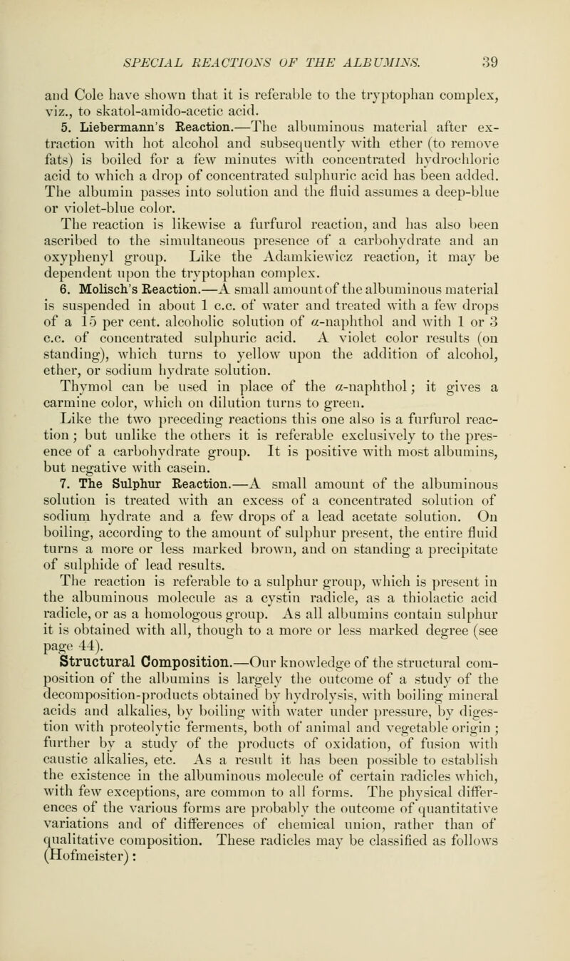 and Cole have shown that it is referable to the tryptophan complex, viz., to skatol-amido-acetic acid. 5. Liebermann's Reaction.—The albuminous material after ex- traction with hot alcohol and subsequently with ether (to remove fats) is boiled for a few minutes with concentrated hydrochloric acid to which a drop of concentrated sulphuric acid has been added. The albumin passes into solution and the fluid assumes a deep-blue or violet-blue color. The reaction is likewise a furfurol reaction, and has also been ascribed to the simidtaneous presence of a carbohydrate and an oxyphenyl group. Like the Adamkiewicz reaction, it may be dependent upon the tryptophan complex. 6. Molisch's Reaction.—A small amount of the albuminous material is suspended in about 1 c.c. of water and treated with a few drops of a 15 per cent, alcoholic solution of a-naphthol and with 1 or 3 c.c. of concentrated sulphuric acid. A violet color results (on standing), which turns to yellow upon the addition of alcohol, ether, or sodium hydrate solution. Thymol can be used in ])lace of the a-naphthol; it gives a carmine color, which on dilution turns to green. Like the two preceding reactions this one also is a furfurol reac- tion ; but unlike the others it is referable exclusively to the pres- ence of a carbohydrate group. It is positive with most albumins, but negative with casein. 7. The Sulphur Reaction.—A small amount of the albuminous solution is treated with an excess of a concentrated solution of sodium hydrate and a few drops of a lead acetate solution. On boiling, according to the amount of sulphur present, the entire fluid turns a more or less marked l^rown, and on standing a precipitate of sulphide of lead results. The reaction is referable to a sulphur group, which is present in the albuminous molecule as a cystin radicle, as a thiolactic acid radicle, or as a homologous group. As all albumins contain sulphur it is obtained with all, though to a more or less marked degree (see page 44). Structural Composition.—Our knowledge of the structural com- position of the albumins is largely the outcome of a study of the decomposition-products obtained by hydrolysis, with boiling mineral acids and alkalies, by boiling with water under })ressure, by diges- tion with proteolytic ferments, both of animal and vegetable origin ; further by a study of the products of oxidation, of fusion with caustic alkalies, etc. As a result it has been possible to establish the existence in the albuminous molecule of certain radicles which, with few exceptions, are common to all forms. The physical differ- ences of the various forms are probably the outcome of quantitative variations and of differences of chemical union, rather than of qualitative composition. These radicles may be classified as follows (Hofmeister):