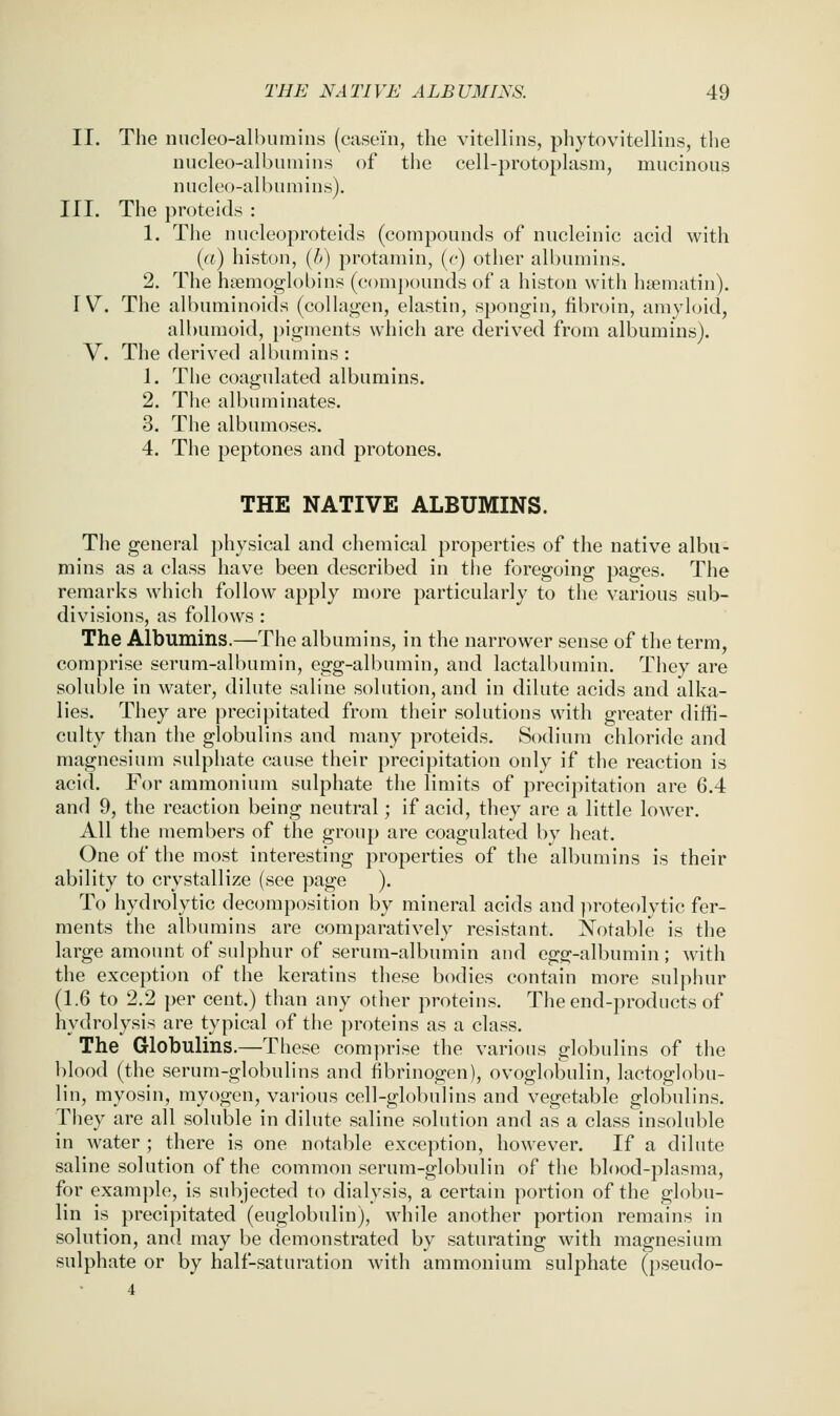 II. The nucleo-albumins (casein, the vitellins, phytovitellins, the niicleo-albuinins of the cell-protoplasm, mucinous nucleo-albumins). III. The proteids : 1. The nucleoproteids (compounds of nucleinic acid with ((f) histon, {h) protamin, (c) other albumins. 2. The haemoglobins (comj)ounds of a histon with haematin). W. The albuminoids (collagen, elastin, spongin, fibroin, amyloid, albumoid, pigments which are derived from albumins). V. The derived albumins : 1. The coagulated albumins. 2. The albuminates. 3. The albumoses. 4. The peptones and protones. THE NATIVE ALBUMINS. The general physical and chemical properties of the native albu- mins as a class have been described in the foregoing pages. The remarks which follow apply more particularly to the various sub- divisions, as follows : The Albumins.—The albumins, in the narrower sense of the term, comprise serum-albumin, egg-albumin, and lactalbumin. They are soluble in water, dilute saline solution, and in dilute acids and alka- lies. They are precipitated from their solutions with greater diffi- culty than the globulins and many proteids. Sodium chloride and magnesium sulphate cause their precipitation only if the reaction is acid. For ammonium sulphate the limits of precipitation are 6.4 and 9, the reaction being neutral; if acid, they are a little lower. All the members of the group are coagulated by heat. One of the most interesting properties of the albumins is their ability to crystallize (see page ). To hydrolytic decomposition by mineral acids and ])roteolytic fer- ments the albumins are comjiaratively resistant. Notable is the large amount of sulphur of serum-albumin and egg-albumin; with the exception of the keratins these bodies contain more sulphur (1.6 to 2.2 per cent.) than any other proteins. The end-products of hydrolysis are typical of the proteins as a class. The Globulins.—These comprise the various globulins of the blood (the serum-globulins and fibrinogen), ovoglobulin, lactoglobu- lin, myosin, myogen, various cell-globulins and vegetable globulins. They are all soluble in dilute saline solution and as a class insoluble in water ; there is one notable exception, however. If a dilute saline solution of the common serum-globulin of the blood-plasma, for example, is subjected to dialysis, a certain portion of the globu- lin is precipitated (euglobulin), while another portion remains in solution, and may be demonstrated by saturating with magnesium sulphate or by half-saturation with ammonium sulphate (pseudo- 4