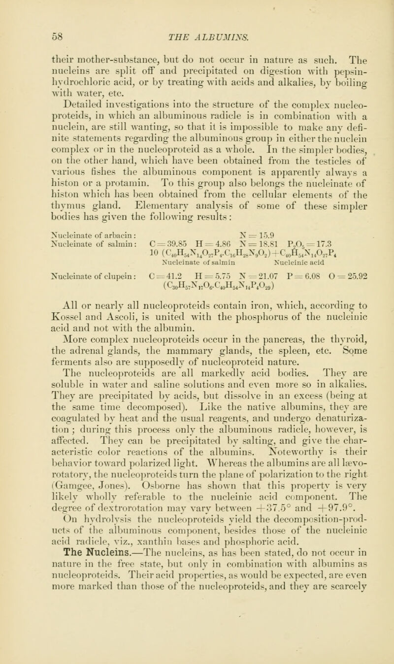 their mother-substance, but do not occur in nature as such. The nucleins are split off and precipitated on digestion with pepsin- hydrocidoric acid, or by treating with acids and alkalies, by boiling with water, etc. Detailed investigations into the structure of the complex nucleo- proteids, in which an albuminous radicle is in combination with a nuclein, are still wanting, so that il is impossible to make anv defi- nite statements regarding the allnuuiuous group in either the nuclein complex or in the nucleoproteid as a whole. In the sim])ler bodies, on the otiier hand, Avliich have been obtained from the testicles of various fishes the albuminous component is apparently always a histon or a protamin. To this group also belongs the nucleinate of histon which has been obtained from the cellular elements of the thymus gland. Elementary analysis of some of these simpler bodies has given the following results: Nucleinate of arbacin : N = 15.9 Xucleinate of salniin: C = 39.85 H = 4.86 N= 18.81 P205 = l-3 10 (C,oH5,XiP,,P,.C,6H,,XA) -C*^54^'iA7P4 Nucleinate ofsalmin Xucleinic acid Nucleinate of clupein: 0 = 41.2 H = 5.75 N = 21.07 P = 6.08 0 = 25.92 (C3oH,,N„Oe.C«H,,N„P,0,9) All or nearly all nucleoproteids contain iron, which, according to Kossel and Ascoli, is united with the phosphorus of the nucleiuic acid and not with the albumin. More complex nucleoproteids occur in the pancreas, the thyroid, the adrenal glands, the mammary glands, the spleen, etc. Some ferments also are supposedly of nucleoproteid nature. The nucleo])roteids are all markedly acid bodies. They are soluble in water and saline solutions and even more so in alkalies. They are precipitated by acid.s, but dissolve in an excess (being at the same time decomposed). Like the native albumins, they are coagulated by heat and the usual reagents, and undergo denaturiza- tion ; during this jirocess only the albuminous radicle, however, is affected. They can be precipitated by salting, and give the char- acteristic color reactions of the albumins. Noteworthy is their behavior toward polarized light. Whereas the albumins are all Ifevo- rotatory, the nucleo])roteids turn the ])laneof polarization to the right (Gamgee, Jones). Osborne has shown that this property is very likely wholly referable to the nucleinic acid component. The degree of dextrorotation may vary between +37.5° and -|-97.9°. On hydrolysis the nucleoproteids yield the decomposition-])rod- ucts of the albuminous comj)onent, besides those of the nuclcinic acid radicle, viz., xanthin leases and phosphoric acid. The Nucleins.—The nucleins, as has been stated, do not occur in nature in the free state, but only in combination with albumins as nucleoproteids. Their acid properties, as would be expected, are even more marked than those of the nucleoproteids, and they are .scarcely