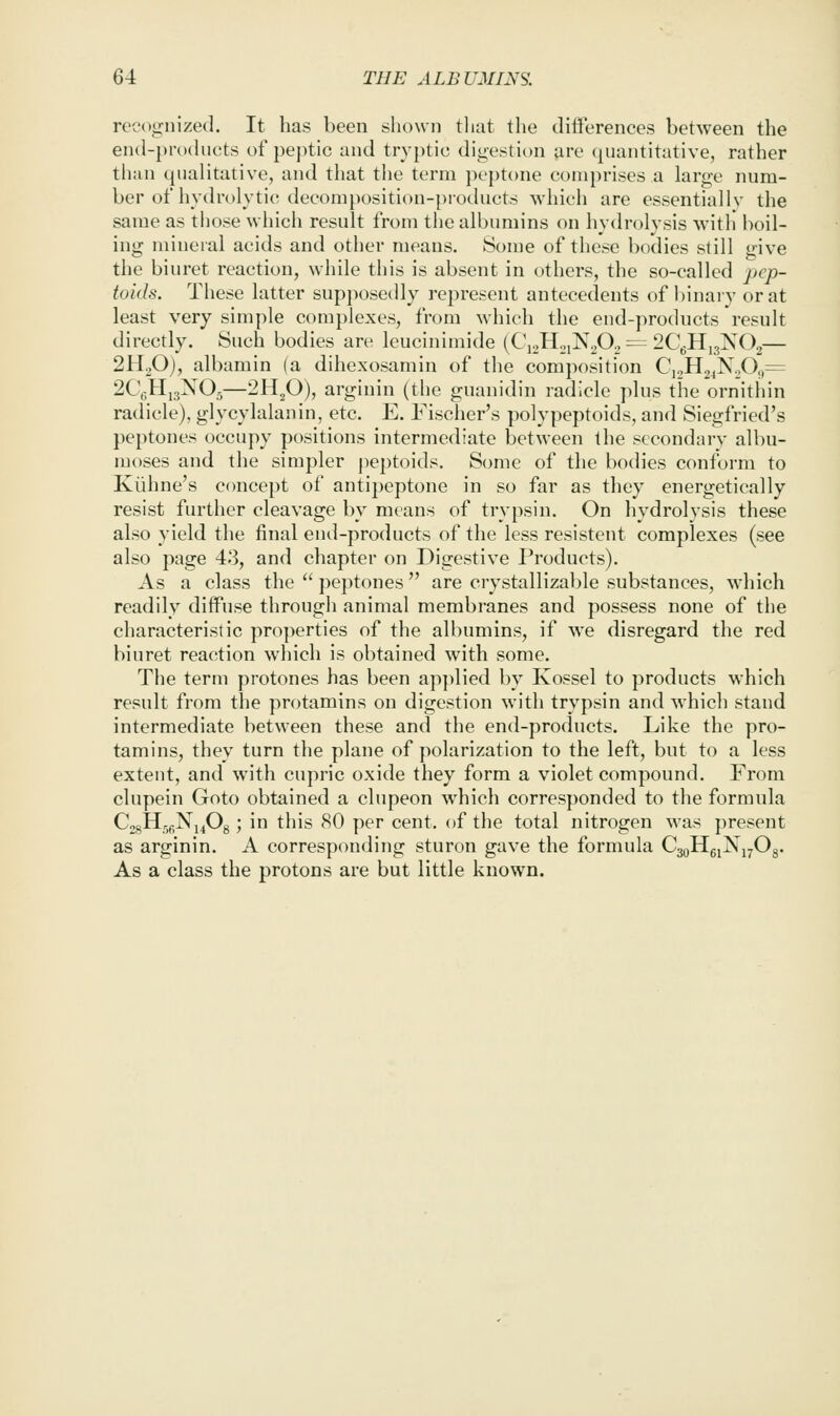 reccignized. It has been shown that the dilferences between the en(l-pro(hu;ts of pej^tic and tryptic digestion are (juantitative, rather than qualitative, and that tlie term peptone comprises a large num- ber of hydrolytic; decomposition-products which are essentially the same as those which result from the albumins on hydrolysis with boil- ing mineral acids and other means. Some of these bodies still give the biuret reaction, while this is absent in others, the so-called pcp- toids. These latter supposedly represent antecedents of binaiy or at least very simple complexes, from which the end-products result directly. Such bodies are leucinimide (C\2HoiN20., = 2CgH,3K02— 2H2O), albamin (a dihexosamin of the composition C,2H24NoO<,= 2CV,Hj3NOg—2H2O), arginin (the guauidin radicle plus the ornithin radicle), glycylalanin, etc. E. Fischer's polypeptoids, and Siegfried's peptones occupy positions intermediate between the secondary albu- moses and the simpler j)eptoids. Some of the bodies conform to Kiihne's concept of antipeptone in so far as they energetically resist further cleavage by means of trypsin. On hydrolysis these also yield the final end-products of the less resistent complexes (see also page 43, and chapter on Digestive Products). As a class the  peptones are crystallizable substances, which readily diffuse through animal membranes and possess none of the characteristic properties of the albumins, if we disregard the red biuret reaction which is obtained with some. The term protones has been ap])lied by Kossel to products which result from the protamins on digestion with trypsin and which stand intermediate between these and the end-products. Like the pro- tamins, they turn the plane of polarization to the left, but to a less extent, and with cupi'ic oxide they form a violet compound. From clupein Goto obtained a clupeon which corresponded to the formula CjsHjfiNj^Og; in this 80 per cent, of the total nitrogen was present as arginin. A corresponding sturon gave the formula CggHgiNiyOg. As a class the protons are but little known.