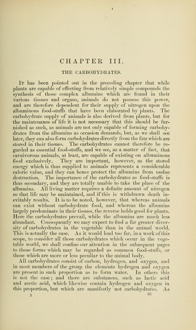 CHAPTER III. THE CAEBOHYDRATES. It has been pointed out in the preceding chapter that while plants are capable of effecting from relatively simple compounds the synthesis of those complex albumins which are found in their various tissues and organs, animals do not possess this power, and are therefore dependent for their supply of nitrogen upon the albuminous food-stuffs that have been elaborated by plants. The carbohydrate supply of animals is also derived from plants, but for the maintenance of life it is not necessary that this should be fur- nished as such, as animals are not only capable of forming carbohy- drates from the albumins as (occasion demands, but, as we shall see later, they can also form carbohydrates directly from the fats which are stored in their tissues. The carbohydrates cannot therefore be re- ganled as essential food-stuffs, and we see, as a matter of fact, that carnivorous animals, at least, are capable of existing on albuminous food exclusively. They are important, however, as the stored energy which is thus supplied to animals represents a considerable caloric value, and they can hence protect the albumins from undue destruction. The importance of the carbohydrates as food-stuffs is thus secondary, and they are totally unable to take the place of the albumins. All living matter requires a definite amount of nitrogen so that life may be maintained, and if this is withdrawn death in- evitably results. It is to be noted, however, that whereas animals can exist without carbohydrate food, and whereas the albumins largely predominate in their tissues, the reverse holds good for plants. Here the carbohydrates prevail, while the albumins are much less abundant. Consequently we may ex})ect to find a far greater diver- sity of carbohydrates in the vegetable than in the animal world. This is actually the case. As it would lead too far, in a work of this scope, to consider all those carbohydrates which occur in the vege- table world, we shall confine our attention in the subsequent ]iages to those forms which may be regarded as common food-stuffs, or those which are more or less peculiar to the animal body. All carbohydrates consist of carbon, hydrogen, and oxygen, and in most members of the group the elements hydi'ogen and oxygen are present in such proportion as to form water. In others this is not the case; and there are substances, such as lactic acid and acetic acid, which likewise contain hydrogen and oxygen in this proportion, but which are manifestly not carbohydrates. As