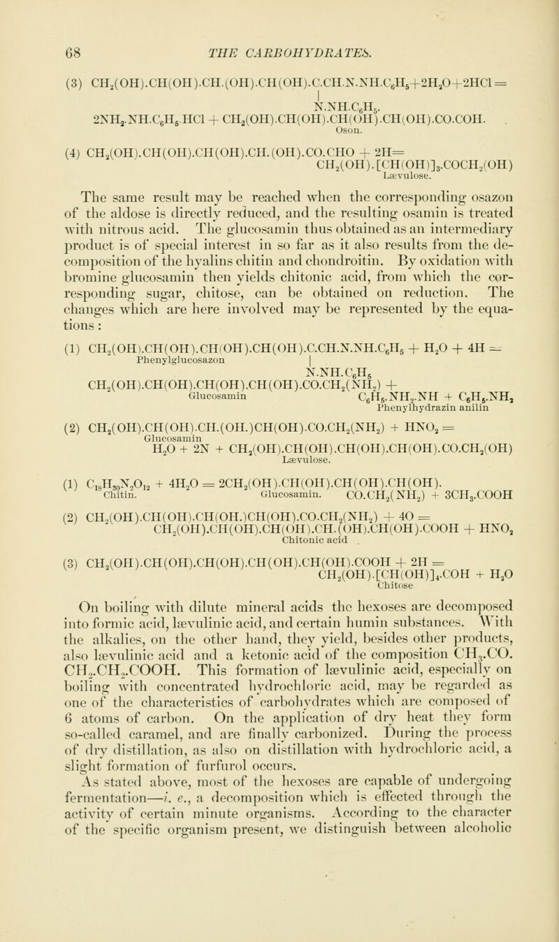 (3) CH2(OH).CH(OH).CH.(OH).CH(OH).C.CH.N.NH.C6H5+2H,0+2HCl = 2NH3.NH.C6H6.HCI + CH2(0H).CH(0H).CH(OH).CH(0H).C0.C0H. Oson. (4) CHJOH).CH(OH).CH(OH).CH.(OH).CO.CHO + 2H= CH^COH). [CH(OH)]3.COCH2(OH) Lavulose. The same result may be reached when the corresponding osazou of the aldose is directly reduced, and the resulting osamin is treated with nitrous acid. The glucosamin thus obtained as an intermediary product is of special interest in so far as it also results from the de- composition of the hyalins chitin and chondroitin. By oxidation with bromine glucosamin then yields chitonic acid, from which the cor- responding sugar, chitose, can be obtained on reduction. The changes which are here involved may be represented by the equa- tions : (1) CH2(OH).CH(OH).CH(OH).CH(OH).C.CH.N.NH.C6H5 + H^O + 4H -- Phenylglucosazon | N.NH.CeHs CH,(0H).CH(0H).CH(0H).CH(0H).C0.CH2(NH„) + Glucosamin C6H5.NH,.NH + CeHs.NH, Phenylhydrazin anilin (2) CHj(OH).CH(OH).CH.(OH.)CH(OH).CO.CH2(NH2) + HNO3 = Glucosamin HjO + 2N + CH3(0H).CH(0H).CH(0H).CH(0H).C0.CH,(0H) Lsevulose. (1) C,8H,oN,0,i, + 4H2O = 2CH2(OH).CH(OH).CH(OH).CH(OH). Chitin. Glucosamin. CO.CH^CNHJ + 3CH3.COOH (2) CH,(0H).CH(0H).CH(0H.)CH(0H).C0.CH2(NH,) +40 = CH2(OH).CH(OH).CH(OH).CH.(OH).CH(OH).COOH + HNO, Chitonic acid (3) CH,(OH).CH(OH).CH(OH).CH(OH).CH(OH).COOH + 2H = CH2(0H).[CH{0H)],.C0H + H^O Chitose On boiling Avith dilute mineral acids the hexoses are decomposed into formic acid, Isevuliuic acid, and certain humin substances. With the alkalies, on the other hand, they yield, besides other products, also Iffivulinic acid and a ketonic acid of the composition CH3.CO. CH2.CH..COOH. This formation of Isevulinic acid, especially on boiling with concentrated hydrochloric acid, may be regarded as one of the characteristics of carboliydrates which are composed of 6 atoms of carbon. On the application of dry heat they form so-called caramel, and are finally carbonized. During the process of dry distillation, as also on distillation with hydrocldoric acid, a slight formation of furfurol occurs. As stated above, most of the hexoses are capable of undergoing fermentation—/. e., a decompo.sition which is effected through the activity of certain minute organisms. According to the character of the specific organism present, we distinguish between alcoholic