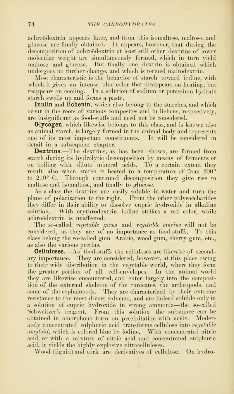 achroodextrin appears later, and from this isonialtose, maltose, and glucose are iinally obtained. It appears, ho^vever, that during the decompositiou of achroodextrin at least still other dextrins of lower molecular weight are simultaneously formed, which in turn yield maltose and glucose. But finally one dextrin is obtained which undergoes no further change, and which is termed maltodextrin. Most characteristic is the behavior of starch toward iodine, with which it gives an intense blue color that disappears on heating, but reappears on cooling. In a solution of sodium or potassium hydrate starch swells up and forms a paste. Inulin and lichenin, which also belong to the starches, and which occur in the roots of various composites and in lichens, respectively, are insignificant as food-stuifs and need not be considered. Glycogen, which likewise belongs to this class, and is known also as animal starch, is largely formed in the animal body and represents one of its most important constituents. It will be considered in detail in a subsequent chapter. Dextrins.—The dextrins, as has been shown, are formed from starch during its hydrolytic decomposition by means of ferments or on boiling with dilute mineral acids. To a certain extent they result also when starch is heated to a temperature of from 200° to 210° C. Through continued decomposition they give rise to maltose and isomaltose, and finally to glucose. As a class the dextrins are easily soluble in water and turn the plane of polarization to the right. From the other polysaccharides they differ in their ability to dissolve cupric hydroxide in alkaline solution. With erythrodextrin iodine strikes a red color, while achroodextrin is unaifected. The so-called vegetable gums and vegetable mucins will not be considered, as they are of no importance as food-stuflfs. To this class belong the so-called gum Arabic, wood gum, cherry gum, etc., as also the various pectins. Celluloses.—As food-stuffs the celluloses are likewise of second- ary importance. They are considered, however, at this place owing to their wide distribution in the vegetable world, where they form the greater portion of all cell-envelopes. In the animal world they are likewise encountered, and enter largely into the composi- tion of the external skeleton of the tunicates, the arthropods, and some of the cephalopods. They are characterized by their extreme resistance to the most divers solvents, and are indeed soluble only in a solution of cupric hydroxide in strong ammonia—the so-called Schweitzer's reagent. From this solution the sulistance can be Cfbtained in amorphous form on precipitation with acids. Moder- ately concentrated sulphuric acid transforms cellulose into vegetable ami/loid, which is colored blue by iodine. With concentrated nitric acid, or with a mixture of nitric acid and concentrated sulphuric acid, it yields the highly explosive nitrocelluloses. Wood (lignin) and cork are derivatives of cellulose. On hydro-
