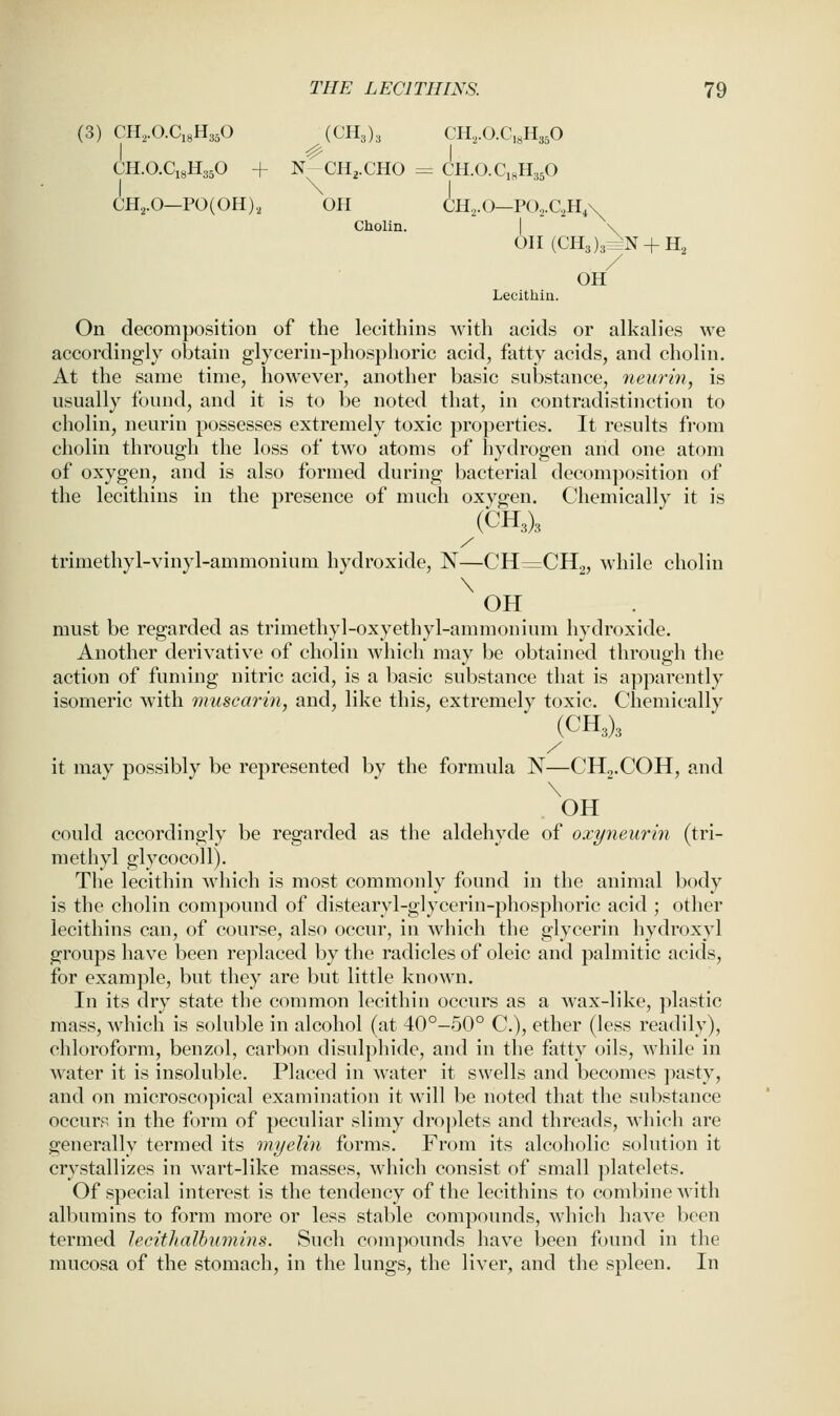 (3) CH,.O.Ci8H3,0 {GK,), CH,.O.C,8H3,0 I ^ I CH.O.C18H35O + N CH2.CHO = CH.O.CisHaP CH,.0-PO(OH), OH CH^.O—PO.,.C.,H,\ Cholin. I \ OII(CH3)33^N + H, OH Lecithin. On decomposition of the lecithins with acids or alkalies we accordingly obtain glycerin-phosphoric acid, fatty acids, and cholin. At the same time, however, another basic snbstance, 7ieurin, is usually found, and it is to be noted that, in contradistinction to cholin, neurin possesses extremely toxic properties. It results from cholin through the loss of two atoms of hydrogen and one atom of oxygen, and is also formed during bacterial decomposition of the lecithins in the presence of much oxygen. Chemically it is (CH3)3 / trimethyl-vinyl-ammonium hydroxide, N—CH^CHg, while cholin \ OH must be regarded as trimethyl-oxyethyl-ammonium hydroxide. Another derivative of cholin which may be obtained through the action of fuming nitric acid, is a basic substance that is apparently isomeric with muscarin, and, like this, extremely toxic. Chemically (CH3)3 it may possibly be represented by the formula N—CHg.COH, and \ OH could accordingly be regarded as the aldehyde of oxyneurin (tri- m ethyl glycocoll). The lecithin which is most commonly found in the animal body is the cholin compound of distearyl-glycerin-phosphoric acid ; other lecithins can, of course, also occur, in which the glycerin hydroxyl groups have been replaced by the radicles of oleic and palmitic acids, for example, but they are but little known. In its dry state the common lecithin occurs as a wax-like, plastic mass, which is soluble in alcohol (at 40°-50° C), ether (less readily), chloroform, benzol, carbon disul})hide, and in the fatty oils, while in water it is insoluble. Placed in water it swells and becomes ])asty, and on microscopical examination it will be noted that the substance occurp in the form of peculiar slimy droplets and threads, Avhich are generally termed its myelin forms. From its alcoholic solution it crystallizes in wart-like masses, which consist of small ])latelets. Of special interest is the tendency of the lecithins to combine with albumins to form more or less stable compounds, which have l)een termed lecitluilhumins. Such compounds have been found in the mucosa of the stomach, in the lungs, the liver, and the spleen. In