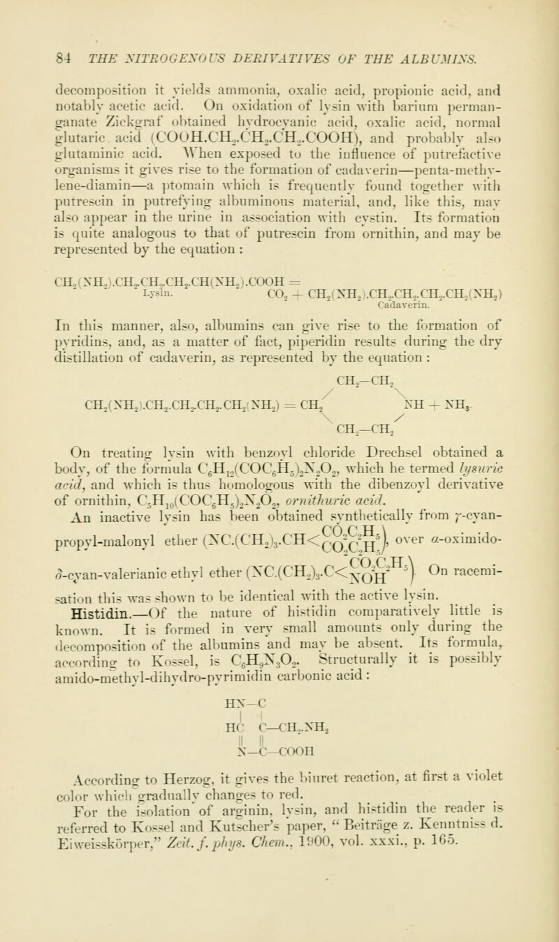 deooinposition it yields ammonia, oxalic acid, propionic acid, and notably acetic acid. On oxidation of lysin with barium perman- ganate Zickgraf obtained hvdrocvanic acid, oxalic acid, normal glutaric acid (COOH.CH,.CH,.CH,.COOH), and probably also glutaniinic acid. When exposed to the influence of putrefactive organisms it gives rise to the formation of cadaverin—penta-methy- lene-diamin—a ptomain which is frequently found together with putrescin in putrefying albuminous material, and, like this, may also appear in the urine in association with cystin. Its formation is quite analogous to that of putrescin from ornithin, and may be represented by the equation : CIL,(NH,).CH2.CH,.CHj.CH(XH2).COOH = Lysin. CO, - CHj (yn^ I .CH,.CH,. CH2.CH., (XHj) Cadaverin. In this manner, also, albumins can give rise to the formation of pyridins, and, as a matter of fact, piperidin results during the dry distillation of cadaverin, as represented by the ec^uation : CH2-CH, CHjCNH^ .CH2.CH2.CH2.CH2!yH2J = CH^ ^'H - NHj. CH—CH, On treating lysin with benzoyl chloride Drechsel obtained a body, of the formula CgHi.lCOCgHjjoX^O., which he termed h/surie acid, and which is thus homologous with the dibenzoyl derivative of ornithin, C^Hj^^iCOCgHJoXoO,, omithuric aciJ. An inactive Ivsin has been obtained svntlietically from ;'-cyan- CO f' IT \ propyl-malonyl ether (XC.(CHo)3.CH<^,q-^^,-jjM, over «-oximido- o-c;i-an-valerianic ethyl ether iyC.{CR:)yC<y^'^' ^). On racemi- sation this was shown to be identical with the active lysin. Histidin.—Of the nature of histidin comparatively little is known. It is formed in very small amounts only during the decomposition of the all)umins and may be absent. Its formula, according to Kossel, is C-HoX.p.. Structurally it is possibly amido-methyl-dihydro-pyrimidin carbonic acid: HX—C HC c—cH,.xai II II N—C—COOH According to Herzog, it gives the biuret reaction, at first a violet color which srraduallv changes to red. For the isolation of arginin. lysin, and histidin the reader is referred to Kossel and Kutscher's paper, ' Beitriige z. Kenntniss d. EiweisskGriH'r, Zeit.f. phys. Chem., 1^00, vol. xxxi., p. 165.