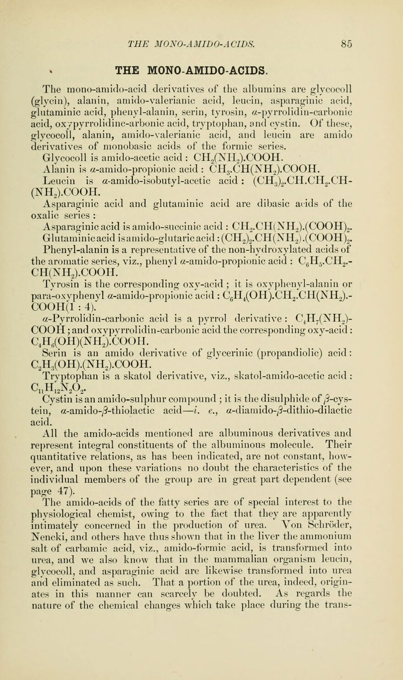 THE MONO-AMIDO-ACIDS. The raono-amido-acid derivatives of the albumins are glycocoll (glycin), alanin, aniido-valerianic acid, leucin, asparaginic acid, glutaminic acid, phenyl-alanin, serin, tyrosin, a-pyrrolidin-carbonic acid, oxypyrrolidinc-arbonic acid, tryptophan, and cystin. Of these, glycocoll, alanin, amido-valerianic acid, and leucin are amido derivatives of monobasic acids of the formic series. Glycocoll is amido-acetic acid : CH2(NH2).COOH. Alanin is «-amido-propionic acid : CH3.CH(NH2).COOH. Leucin is a-amido-isobutyl-acetic acid : (CH.3).,.CH.CH2.CH- (NH.).COOH. Asparaginic acid and glutaminic acid are dibasic acids of the oxalic series : Asparaginic acid isamido-succinic acid : CH2.CH(NH2).(COOH)2. Glutaminicacid isamido-glutaricacid :(CH2)2.CH(NH2).(COOH)J. Phenyl-alanin is a representative of the non-hydroxylated acids of the aromatic series, viz., phenyl a-amido-propionic acid : CgHg.CHg.- CH(NH2).COOH. Tyrosin is the corresponding oxy-acid ; it is oxyj)henyl-alanin or para-ox vphenyl a-amido-propionic acid : C6H^(OH).CH2.CH(NH.,).- COOH(l : 4). «-Pyrrolidin-carbonic acid is a pyrrol derivative : CjH7(NH2)- COOH; and oxypvrrolidin-carbonic acid the corresponding oxy-acid: C\H,(OH)(NH2).COOH. Serin is an amido derivative of glvcerinic (propandiolic) acid: C2H3(OH).(NH2).COOH. Tryptophan is a skatol derivative, viz., skatol-amido-acetic acid : C„H,2N202. Cystin is an amido-sulphur compound ; it is the disulphide of p'-cys- tein, a-amido-/9-thiolactic acid—i. e., a-diamido-/3-dithio-dilactic acid. All the amido-acids mentioned are albuminous derivatives and represent integral constituents of the albuminous molecule. Their quantitative relations, as has been indicated, are not constant, how- ever, and upon these variations no doubt the characteristics of the individual members of the group are in great part dependent (see page 47). The amido-acids of the fatty series are of special interest to the physiological chemist, owing to the fact that they are a])parently intimately concerned in the jiroduction of urea. Von Schroder, Nencki, and others have thus shown that in the liver the ammonium salt of carbamic acid, viz., amido-formic acid, is transformed into urea, and we also know that in the mammalian organism leucin, glycocoll, and asparaginic acid are likewise transformed into urea and eliminated as such. That a portion of the urea, indeed, origin- ates in this manner can scarcely be doubted. As regards the nature of the chemical changes which take place during the trans-