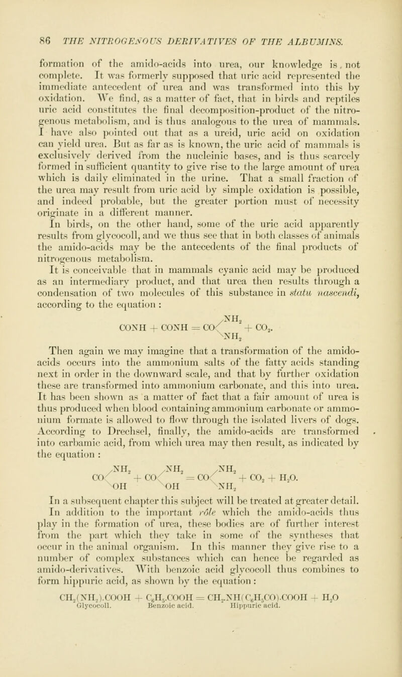 formation of the amido-aeids into nrea, onr knowledge is. not conii)lete. It was formerly supposed that uric acid represented the immediate antecedent of urea and was transformed into this by oxidation. AVe find, as a matter of fact, that in birds and reptiles uric acid constitutes tlie final decomposition-product of the nitro- (reuous metabolism, and is thus analogous to the urea of mammals. I have also p(tinted out that as a ureid, uric acid on oxidation can yield urea. But as far as is known, the uric acid of mammals is exclusively derived from the nucleinic bases, and is thus scarcely formed in sufficient quantity to give rise to the large amount of urea which is daily eliminated in the urine. That a small fraction of the urea may result from uric acid by simple oxidation is possible, and indeed prol)able, but the greater portion must of necessity originate in a diti'erent manner. In birds, on the other hand, some of the uric acid apparently results from glycocoll, and we thus see that in both classes of animals the amido-acids may be the antecedents of the final })roducts of nitrogenous metabolism. It is conceivable that in mammals cyanic acid may be produced as an intermediary product, and that urea then results tlirough a condensation of two molecules of this substance in datu, nascendi, according to the equation : CONH + CONH = CCK + CO^. Then again we may imagine that a transformation of the amido- acids occurs into the ammonium salts of the fatty acids standing next in order in the downward scale, and that by further oxidation these are transformed into ammoniiun carbonate, and this into urea. ft has been shown as a matter of fact that a fair amount of urea is tims produced when blood containing ammonium carbonate or ammo- nium formate is allowed to flow through the isolated livers of dogs. According to Drechsel, finally, the amido-acids are transformed into carbamic acid, fn)m which urea may then result, as indicated by the equation : /NiT2 ySH, /NII2 a)/ + co< = co( + CO2 + HjO. \0H ^OH ^NH, In a subsequent chapter this subject will be treated at greater detail. In addition to the important role, which the amido-acids thus play in the formation of urea, these bodies are of further interest from the part which they tak(! in some of the syntheses that occur in the animal organism. In this manner they give rise to a number of complex substances wliich can hence be regarded as amido-derivatives. With benzoic acid glycocoll thus combines to form hi})[)uric acid, as shown by the equation : CII,(NH,).COOH + CsHj.COOH = CH2.NII(CfiniCO).CO0H - H,0 Glycocoll. Benzoic acid. Hippuric acid.