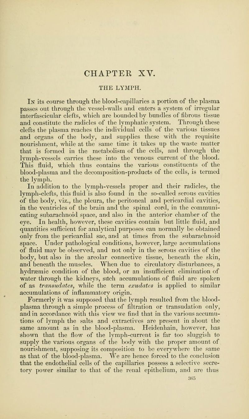 CHAPTER XV. THE LYMPH. In its course through the blood-capillaries a portion of the plasma passes out through the vessel-walls and enters a system of irregular interfascicular clefts, which are bounded by bundles of fibrous tissue and constitute the radicles of the lymphatic system. Through these clefts the plasma reaches the individual cells of the various tissues and organs of the body, and supplies these with the requisite nourishment, while at the same time it takes up the waste matter that is formed in the metabolism of the cells, and through the lymph-vessels carries these into the venous current of the blood. This fluid, which thus contains the various constituents of the blood-plasma and the decomposition^products of the cells, is termed the lymph. In addition to the lymph-vessels proper and their radicles, the lymph-clefts, this fluid is also found in the so-called serous cavities of the body, viz., the pleura, the peritoneal and pericardial cavities, in the ventricles of the brain and the spinal cord, in the communi- cating subarachnoid space, and also in the anterior chamber of the eye. In health, however, these cavities contain but little fluid, and quantities sufficient for analytical purposes can normally be obtained only from the pericardial sac, and at times from the subarachnoid space. Under pathological conditions, however, large accumulations of fluid may be observed, and not only in the serous cavities of the body, but also in the areolar connective tissue, beneath the skin, and beneath the muscles. When due to circulatory disturbances, a hydrsemic condition of the blood, or an insufficient elimination of water through the kidneys, silch accumulations of fluid are spoken of as transudates, while the term exudates is applied to similar accumulations of inflammatory origin. Formerly it was supposed that the lymph resulted from the blood- plasma through a simple process of filtration or transudation only, and in accordance with this view we find that in the various accumu- tions of lymph the salts and extractives are present in about the same amount as in the blood-plasma. Heidenhain, however, has shown that the flow of the lymph-current is far too sluggish to supply the various organs of the body with the proper amount of nourishment, supposing its composition to be everywhere the same as that of the blood-plasma. We are hence forced to the conclusion that the endothelial cells of the capillaries possess a selective secre- tory power similar to that of the renal epithelium, and are thus