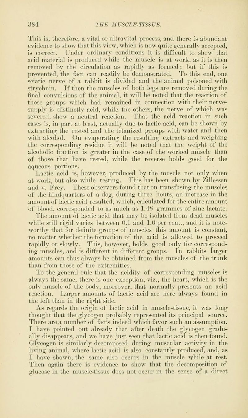 This is, therefore, a vital or nltravital process, and there :s abundant evidence to show that this view, which is now quite generally acee])ted, is correct. Under ordinary conditions it is difficult to show that acid material is produced while the muscle is at work, as it is then removed by the circulation as rapidly as formed; but if this is prevented, the fact can readily be demonstrated. To this end, one sciatic nerve of a rabbit is divided and the animal poisoned with strychnin. If then the muscles of both legs are removed during the final convulsions of the animal, it will be noted that the reaction of those groups which had remained in connection with their nerve- supply is distinctly acid, w^hile the others, the nerve of which was severed, show a neutral reaction. Tliat the acid reaction in such cases is, in part at least, actually due to lactic acid, can be shown by extracting the rested and the tetanized groups with water and then with alcohol. On evaporating the resulting extracts and weighing the corresponding residue it will be noted that the weight of the alcoholic fraction is greater in the case of the worked muscle than of those that have rested, while the reverse holds good for the aqueous portions. Lactic acid is, however, produced by the muscle not only when at work, but also while resting. This has been shown by Zillessen and V. Frey. These observers found that on transfusing the muscles of the hindquarters of a dog, during three hours, an increase in the amount of lactic acid resulted, which, calculated for the entire amount of blood, corresponded to as much as 1.48 grammes of zinc lactate. The amount of lactic acid that may be isolated from dead muscles wdiile still rigid varies between 0.1 and 1.0 per cent., and it is note- worthy that for definite groups of muscles this amount is constant, no matter whether the formation of the acid is allowed to proceed rapidly or slowly. This, however, holds good only for correspond- ing muscles, and is different in different groups. In rabbits larger amounts can thus always be obtained from the muscles of the trunk than from those of the extremities. To the general rule that the acidity of corresponding muscles is always the same, there is one exception, viz., the heart, which is the only muscle of the body, moreover, that normally presents an acid reaction. Larger amounts of lactic acid are here always found in the left than in the right side. As regards the origin of lactic acid in muscle-tissue, it w^as long thought that the glycogen probably represented its principal source. There area number of facts indeed which favor such an assumption. I have pointed out already that after death tlie glycogen gradu- ally disappears, and we have just seen that lactic acid is then found. Glycogen is similarly decomposed during muscular activity in the living animal, where lactic acid is also constantly produced, and, as I have shown, the same also occurs in tlie muscle while at rest. Then again there is evidence to show that the decomposition of glucose in the muscle-tissue does not occur in the sense of a direct