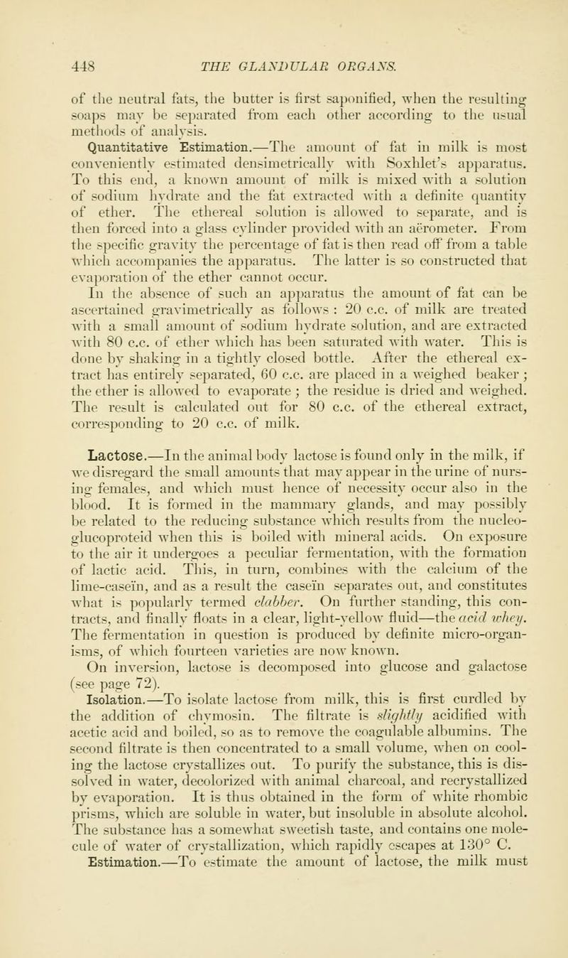 of the neutral fats, tlie butter is first saponified, when the resulting soaps may be separated from each other according to the usual methods of analysis. Quantitative Estimation.—The amount of fat in milk is most conveniently estimated densimetrically with Soxhlet's apparatus. To this end, a known amount of milk is mixed with a solution of sodium hydrate and the fat extracted with a definite quantity of ether. The ethereal solution is allowed to separate, and is then forced into a glass cylinder provided Avith an aerometer. From the specific gravity the percentage of fat is then read off* from a table which accompanies the apparatus. The latter is so constructed that evaporation of the ether cannot occur. In the absence of such an apparatus the amount of fat can be ascertained gravimetrically as follows : 20 c.c. of milk are treated with a small amoimt of sodium hydrate solution, and are extracted with 80 c.c. of ether which has been saturated with water. This is done by shaking in a tightly closed bottle. After the ethereal ex- tract has entirely separated, 60 c.c. are placed in a weighed beaker ; the ether is allowed to evaporate ; the residue is dried and weighed. The result is calculated out for 80 c.c. of the ethereal extract, corresponding to 20 c.c. of milk. Lactose.—In the animal body lactose is found only in the milk, if we disregard the small amounts that may appear in the urine of nurs- ing females, and which must hence of necessity occur also in the blood. It is formed in the mammary glands, and may possibly be related to the reducing suljstance which results from the nucleo- glucoproteid when this is boiled with mineral acids. On exposure to the air it undergoes a peculiar fermentation, with the formation of lactic acid. This, in turn, combines with the calcium of the lime-casein, and as a result the casein separates out, and constitutes what is popularly termed clabber. On further standing, this con- tracts, and finally floats in a clear, light-yellow fluid—the acid vhey. The fermentation in question is produced by definite micro-organ- isms, of which fourteen varieties are now known. On inversion, lactose is decomposed into glucose and galactose (see page 72). Isolation.—To isolate lactose from milk, this is first curdled by the addition of chymosin. The filtrate is slightly acidified with acetic acid and boiled, so as to remove the coagulable albumins. The second filtrate is then concentrated to a small volume, when on cool- ing the lactose crystallizes out. To purify the substance, this is dis- solved in water, decolorized with animal charcoal, and recrystallized by evaporation. It is thus obtained in the form of white rhombic prisms, which are soluble in water, but insoluble in absolute alcohol. The substance has a somewhat sweetish taste, and contains one mole- cule of water of crystallization, which rapidly escapes at 130° C. Estimation.—To estimate the amount of lactose, the milk must