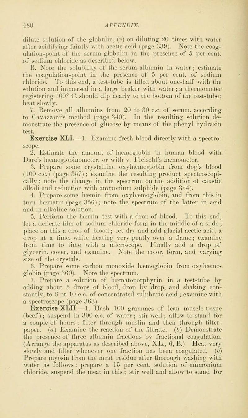 dilute solution of the globulin, (c) on diluting 20 times with water after acidifying faintly with acetic acid (page 339). Xote the coag- ulation-point of the serum-globulin in the presence of 5 per cent, of sodium chloride as described below. B. Note the solubility of the serum-albumin in water; estimate the coagulation-point in the presence of 5 per cent, of sodium cidoride. To this end, a test-tube is filled about one-half with the solution and immersed in a large beaker with water; a thermometer registering 100° C. should dip nearly to the bottom of the test-tube; heat slowly. 7. Remove all albumins from 20 to 30 c.c. of serum, according to Cavazzani's method (page 340). In the resulting solution de- monstrate the presence of glucose by means of the phenyl-hydrazin test. Exercise XLI.—1. Examine fresh blood directly with a spectro- scope. 2. Estimate the amount of haemoglobin in human blood with Dare's hsemoglobinometer, or with v, Fleischl's hoemometer. 3. Prepare some crystalline oxyhtemoglobin from dog's blood (100 c.c.) (page 357) ; examine the resulting product spectroscopi- cally ; note the change in the spectrum on the addition of caustic alkali and reduction with ammonium sul{)hide (page 354). 4. Prepare some hsemin from oxyhaemoglobin, and from this in turn hsematin (page 356); note the spectrum of the latter in acid and in alkaline solution. 5. Perform the hremin test with a drop of blood. To this end, let a delicate film of sodium chloride form in the middle of a slide; place on this a drop of blood ; let dry and add glacial acetic acid, a drop at a time, while heating very gently over a flame; examine from time to time with a microscope. Finally add a di'op of glycerin, cover, and examine. Note the color, form, and varying size of the crystals. 6. Prepare some carbon monoxide hremoglobin from oxyhjemo- globin (page 360). Note the spectrum. 7. Prepare a solution of hitmatoporphyrin in a test-tube by adding about 5 drops of blood, drop by drop, and shaking con- stantly, to 8 or 10 c.c. of concentrated sulphuric acid ; examine with a spectroscope (page 363). Exercise XLII.—1. Hash 100 grammes of lean muscle-tissue (beef); suspend in 300 c.c. of water; stir well ; allow to stand for a couple of hours ; filter through muslin and then through filter- paper, [a) Examine the reaction of the filtrate. (Jj) Demonstrate the presence of three albumin fractions by fractional coagulation. (Arrange the apparatus as described above, XL., 6, B.) Heat very slowly and filter whenever one fraction has been coagulated, (c) Prepare mvosin from the meat residue after thorough washing with Avater as follows: prepare a 15 per cent, solution of ammonium chloride, suspend the meat in this; stir mcU and allow to stand for