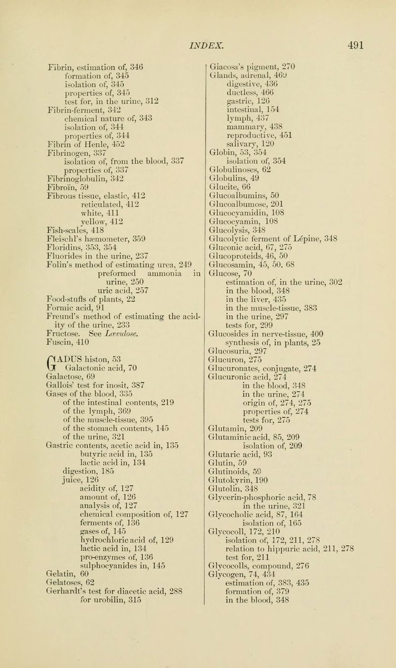 Fibrin, estimation of, 346 formation of, 345 isolation of, 345 l)roperties of, 345 test for, in tlie urine, 312 Fibrin-ferment, 342 chemical nature of, 343 isolation of, 344 properties of, 344 Fibrin of llenle, 452 Fibrinogen, 337 isolation of, from the blood, 337 properties of, 337 Fibrinoglobulin, 342 Fibroin, 59 Fibrous tissue, elastic, 412 reticulated, 412 white, 411 vellow, 412 Fish-scales, 418 Fleischl's hsemometer, 359 Floridins, 353, 354 Fluorides in the urine, 237 Folin's method of estimating urea, 249 preformed ammonia in urine, 250 uric acid, 257 Food-stufls of plants, 22 Formic acid, 91 Freund's method of estimating the acid- ity of the urine, 233 Fructose. See Lrrvulone. Fuscin, 410 GADUS histon, 53 Galactonic acid, 70 Galactose, 69 Gallois' test for inosit, 387 Gases of the blood, 335 of the intestinal contents, 219 of the lymph, 369 of the muscle-tissue, 395 of the stomach contents, 145 of the urine, 321 Gastric contents, acetic acid in, 135 butyric acid in, 135 lactic acid in, 134 digestion, 185 juice, 126 acidity of, 127 amount of, 126 analysis of, 127 chemical composition of, 127 ferments of, 136 gases of, 145 hydrochloric acid of, 129 lactic acid in, 134 pro-enzymes of, 136 sulphocvanides in, 145 Gelatin, 60 Gelatoses, 62 Gerhardt's test for diacetic acid, 288 for urobilin, 315 Giacosa's pigment, 270 Glands, adrenal, 46'J digestive, 436 ductless, 466 gastric, 126 intestinal, 154 lymph, 437 mammary, 438 reproductive, 451 salivary, 120 Globin, 53, 354 isolation of, 354 Globulinoses, 62 Globulins, 49 Glucite, 66 Glucoalbumins, 50 Glucoalbumose, 201 Glucocyamidin, 108 Glucocyamin, 108 Glucolysis, 348 Glucolytic ferment of Lepine, 348 Gluconic acid, 67, 275 Glucoproteids, 46, 50 Glucosamin, 45, 50, 68 Glucose, 70 estimation of, in the urine, 302 in the blood, 348 in the liver, 435 in the muscle-tissue, 383 in the urine, 297 tests for, 299 Glucosides in nerve-tissue, 400 synthesis of, in plants, 25 Glucosuria, 297 Glucuron, 275 Glucuronates, conjugate, 274 Glucuronic acid, 274 in the blood, 348 in the urine, 274 origin of, 274, 275 properties of, 274 tests for, 275 Glutamin, 209 Glutaminic acid, 85, 209 isolation of, 209 Glutaric acid, 93 Glutin, 59 Glutinoids, 59 Glutokvrin, 190 Glutolin, 348 Glycerin-phosphoric acid, 78 in the urine, 321 Glycocholic acid, 87, 164 isolation of, 165 Glvcocoll, 172, 210 isolation of, 172, 211, 278 relation to hippuric acid, 211, 27i test for, 211 Glycocolls, compound, 276 Glycogen, 74, 434 estimation of, 383, 435 formation of, 379 in the blood, 348