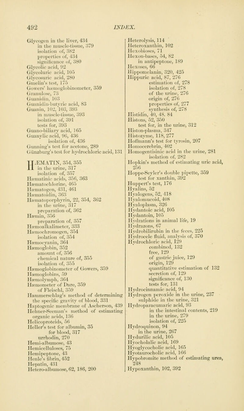 Glycogen in the liver, 434 in tlie mnscle-tissue, .':)79 isolation of, 382 properties of, 434 signiticance of, 380 Glycolic acid, \)'l Glycoluric acid, 105 Glycosuric acid, 280 Gmelin's test, 175 Govvers' luemoglobinonieter, 359 Granulose, 73 Guanidin, 1U3 Guanidin-butvric acid, 83 Guanin, 102,'l03, 393 in muscle-tissue, 393 isolation of, 391 tests for, 393 Guano-biliary acid, 165 Guanylic acid, 96, 436 isolation of, 436 Gunning's test for acetone, 289 Giinzburg's test for hydrochloric acid, 131 H.EMATIN, 354, 355 in the urine, 317 isolation of, 357 Htematinic acids, 356, 363 Hsematochlorine, 465 Hifimatogen, 431, 461 Hsematoidin, 363 Hisniatoporphyrin, 22, 354, 362 in the urine, 317 preparation of, 362 Hsemin, 356 preparation of, 357 Hfemoalkalimeter, 333 Hseniochromogen, 354 isolation of, 354 Hfemocyanin, 364 Haemoglobin, 352 amount of, 356 chemical nature of, 355 isolation of, 355 Haemoglobinometer of Gowers, 359 Haemoglobins, 59 Hsemolymph, 364 Hsemometer of Dare, 359 of Fleischl, 359 Hammei-schlag's method of determining the specific gravity of blood, 331 Haptogenic membrane of Ascherson, 439 Hehner-Seeman's method of estimating organic acids, 136 Helicoproteids, 56 Heller's test for albumin, 35 for blood, 317 urrhodin, 270 Hemi-albumose, 43 Hemicelluloses, 75 Hemipeptone, 43 Henle's fibrin, 452 Hepatin, 431 Hetero-albumose, 62, 186, 200 Heterolysis, 114 Heteroxanthin, 102 Plexdbioses, 71 llexou-bases, 54, 82 in antipeptone, 189 Hexoses, 66 Hippomelanin, 320, 425 Hijipuric acid, 87, 276 estimation of, 278 isolation of, 278 of the urine, 276 origin of, 276 properties of, 277 svnthesis of, 278 Histidin, 40, 48. 84 Histons, 52, 350 test for, in the urine, 312 Histon-plasma, 347 llistdzyme, 118, 277 Ilotlhiann's test for tyrosin, 207 Homocerebrin, 402 Homogentisinic acid in the urine, 281 isolation of, 282 Hopkin's method of estimating uric acid, 256 Hoppe-Seylei-'s double x)ipette, 359 test for xanthin, 392 Hupi)ert's test, 176 Hvalins, 52 HValogens, 52, 418 Hyalomucoid, 408 Hyaloplasm, 326 Hydantoic acid, 105 Hydantoin, 105 Hydrations in animal life, 19 Hydrazons, 67 Hydrobilirubin in the feces, 225 Hydrocele fluid, analysis of, 370 Hydrochloric acid, 129 combined, 132 free, 129 _ of gastric juice, 129 origin, 129 quantitative estimation of 132 secretion of, 129 significance of, 130 tests for, 131 Hydrocinnamic acid, 94 Hydrogen ])eroxide in the urine, 237 sulphide in the urine, 321 Hydroparacumaric acid, 93 in the intestinal contents, 219 in the urine, 279 isolation of, 225 Hydrocpiinon, 94 in the urine, 267 Hydurilic acid, 105 Hyocholalic acid, 169 Hyoglycocholic acid, 165 Hyolaurocholic acid, 166 Hvpobromite method of estimating urea, 248 Hypoxanthin, 102, 392