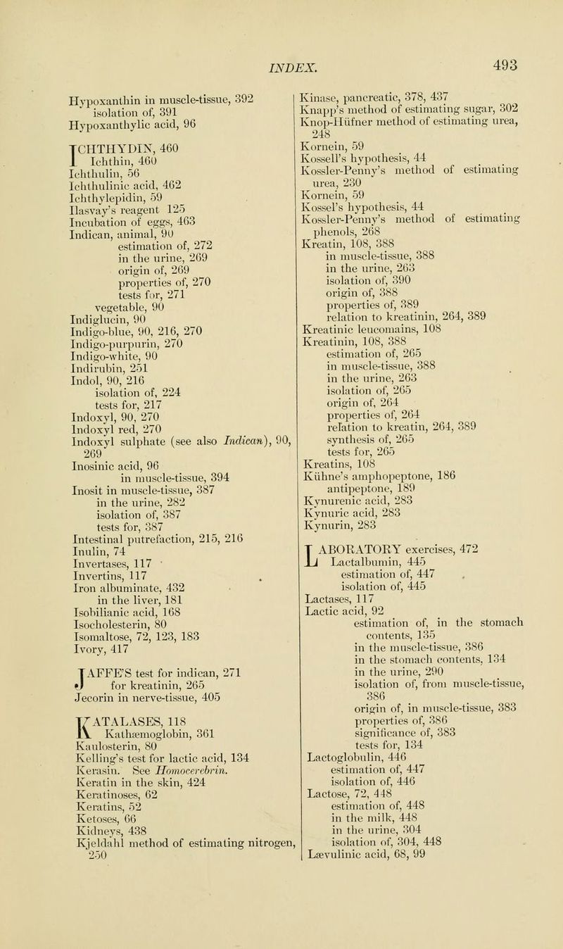 Hypoxanthin in muscle-tissue, 392 isolation of, 391 Hypoxanthylic acid, 96 TCIITHYDIN, 460 i Ichtbin, 460 Ichthulin, 56 Ichthulinic acid, 462 Ichthylepidin, 59 Ilasvay's reagent 125 Incubation of eggs, 463 Indican, animal, 9U estimation of, 272 in tlie urine, 269 origin of, 269 properties of, 270 tests for, 271 vegetable, 90 Indiglucin, 90 Indigo-blue, 90, 216, 270 Indigo-purpurin, 270 Indigo-white, 90 Indirubin, 251 Indol, 90, 216 isolation of, 224 tests for, 217 Indoxyl, 90, 270 Indoxylred, 270 Indoxyl sulphate (see also Indican), 90, 269 Inosinic acid, 96 in nuiscle-tissue, 394 Inosit in muscle-tissue, 387 in the urine, 282 isolation of, 387 tests for, 387 Intestinal putrefaction, 215, 216 Inulin, 74 Invertases, 117 ' Invertins, 117 Iron albuminate, 432 in the liver, 181 Tsobilianic acid, 168 Isocholesterin, 80 Isomaltose, 72, 123, 183 Ivory, 417 TAFFE'S test for indican, 271 »l for kreatinin, 265 Jecorin in nerve-tissue, 405 KATALASES, 118 Katha?moglobin, 361 Kaulosterin, 80 Kelling's test for lactic acid, 134 Kerasin. See Ilmnocercbrin. Keratin in the skin, 424 Keratinoses, 62 Keratins, 52 Ketoses, 66 Kidneys, 438 Kjeldahl method of estimating nitrogen, 250 Kinase, pancreatic, 378, 437 Knapp's method of estimating sugar, 302 Knop-lliifner method of estimating urea, 248 Kornein, 59 Kossell's hypothesis, 44 Kossler-Penny's method of estimating urea, 230 Kornein, 59 Kossel's hypothesis, 44 Kossler-Penny's method of estimating phenols, 268 Kreatin, 108, 388 in muscle-tissue, 388 in the urine, 263 isolation of, 390 origin of, 388 properties of, 389 relation to kreatinin, 264, 389 Kreatinic leucomains, 108 Kreatinin, 108, 388 estimation of, 265 in muscle-tissue, 388 in the urine, 263 isolation of, 265 origin of, 264 properties of, 264 relation to kreatin, 264, 389 synthesis of, 265 tests for, 265 Kreatins, 108 Kiihne's amphopeptone, 186 antipeptone, 189 Kynurenic acid, 283 Kynuric acid, 283 Kynurin, 283 LABORATOKY exercises, 472 Lactalbumin, 445 estimation of, 447 isolation of, 445 Lactases, 117 Lactic acid, 92 estimation of, in the stomach contents, 135 in the muscle-tissue, 386 in the stomach contents, 134 in the urine, 290 isolation of, from muscle-tissue, 386 origin of, in nuiscle-tissue, 383 properties of, 386 significance of, 383 tests for, 134 Lactoglobulin, 446 estimation of, 447 isolation of, 446 Lactose, 72, 448 estimation of, 448 in the milk, 448 in the urine, 304 isolation of, 304, 448 Lsevulinic acid, 68, 99