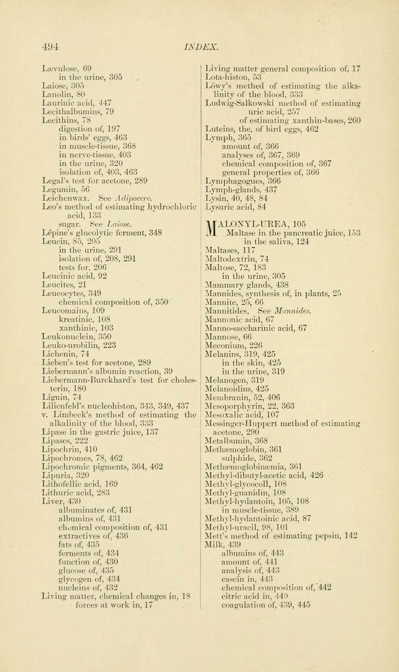 Lfevulose, 69 in the urine, 305 Laiose, oOo Lanolin, .SO Luurinie acid, -147 Lecitlialbumins, 79 Lecithins, 78 digestion of, 197 in birds' eggs, 463 in muscle-tissue, 368 in nerve-tissue, 403 in the urine, 320 isolation of, 403, 463 Legal's test for acetone, 289 Legumin, 56 Leichenwax. See Adipoccre. Leo's method of estimating hydrochloric acid, 133 sugar. 8ce Laiose. Lepine's glucolytic ferment, 348 Leucin, 85, 205 in the urine, 291 isolation of, 208, 291 tests for. 206 Lencinic acid, 92 Leucites, 21 Leucocytes, 349 chemical composition of, 350 Leucomains, 109 kreatinic, 108 xanthinic, 103 Leukonuclein, 350 Leuko-urobilin, 223 Lichenin, 74 Lieben's test for acetone, 289 Liebermann's albumin reaction, 39 Liebermann-Burckhard's test for choles- terin, 180 Lignin, 74 Lilienfeld's nucleohiston, 343, 349, 437 V. Limbeck's method of estimating the alkalinity of the blood, 333 Lipase in the ga.stric juice, 137 Lipases, 222 Lipochrin, 410 Lipoch]-omes, 78, 462 Lipochromic pigments, 364, 462 Lipuria, 320 Lithofellic acid, 169 Lithuric acid, 283 Liver, 430 albuminates of, 431 albumins of, 431 chemical composition of, 431 extractives of^ 436 fats of, 435 ferments of, 434 function of, 430 glucose of, 435 glycogen of, 434 nucleins of, 432 Living matter, chemical changes in, 18 forces at work in, 17 Living matter general composition of, 17 Lota-histon, 53 Lowy's methed of estimating the alka- linity of the blood, 333 Ludwig-Salkowski method of estimating uric acid, 257 of estimating xanthin-bases, 260 Luteins, the, of bird eggs, 462 Lymph, 365 amount of, 366 analyses of, 367, 369 chemical composition of, 367 general properties of, 366 Lymphagogues, 366 Lvmph-glands, 437 Lysin, 40, 48, 84 Lysuric acid, 84 MALONYI^UEEA, 105 Maltase in the pancreatic juice, 153 in the saliva, 124 Maltases, 117 Maltodextrin, 74 Malto.se, 72, 183 in the urine, 305 Mammary glands, 438 Mann ides, synthesis of, in plants, 25 Mannite, 25, 66 Mannitides. See 3Linnides. Mannonic acid, 67 Manno-saccharinic acid, 67 Mannose, 66 Meconium, 226 Melanin.s, 319, 425 in the skin, 425 in the urine, 319 Melanogen, 319 Melanoidins, 425 Mcmbranin, 52, 406 Mesoporphyrin, 22, 363 Mesoxalic acid, 107 Messinger-Muppert method of estimating acetone, 290 Metalbumin, 368 Methsemoglobin, 361 sulphide, 362 ]\Ietha^mog]oh)iniemia, 361 Mcthvl-dibutvl-acetic acid, 426 Metliyl-glycocoU, 108 Mothvl-guanidin, 108 Methyl-hydantoin, 105, 108 in muscle-ti.ssue, 389 Methvl-hvdantoinic acid, 87 MethVl-u'racil, 98, 101 Mett's method of estimating pepsin, 142 Milk, 439 albumins of, 443 amount of, 441 analysis of, 443 casein in, 443 chemical composition of, 442 citric acid in, 44'.t coagulation of, 439, 445