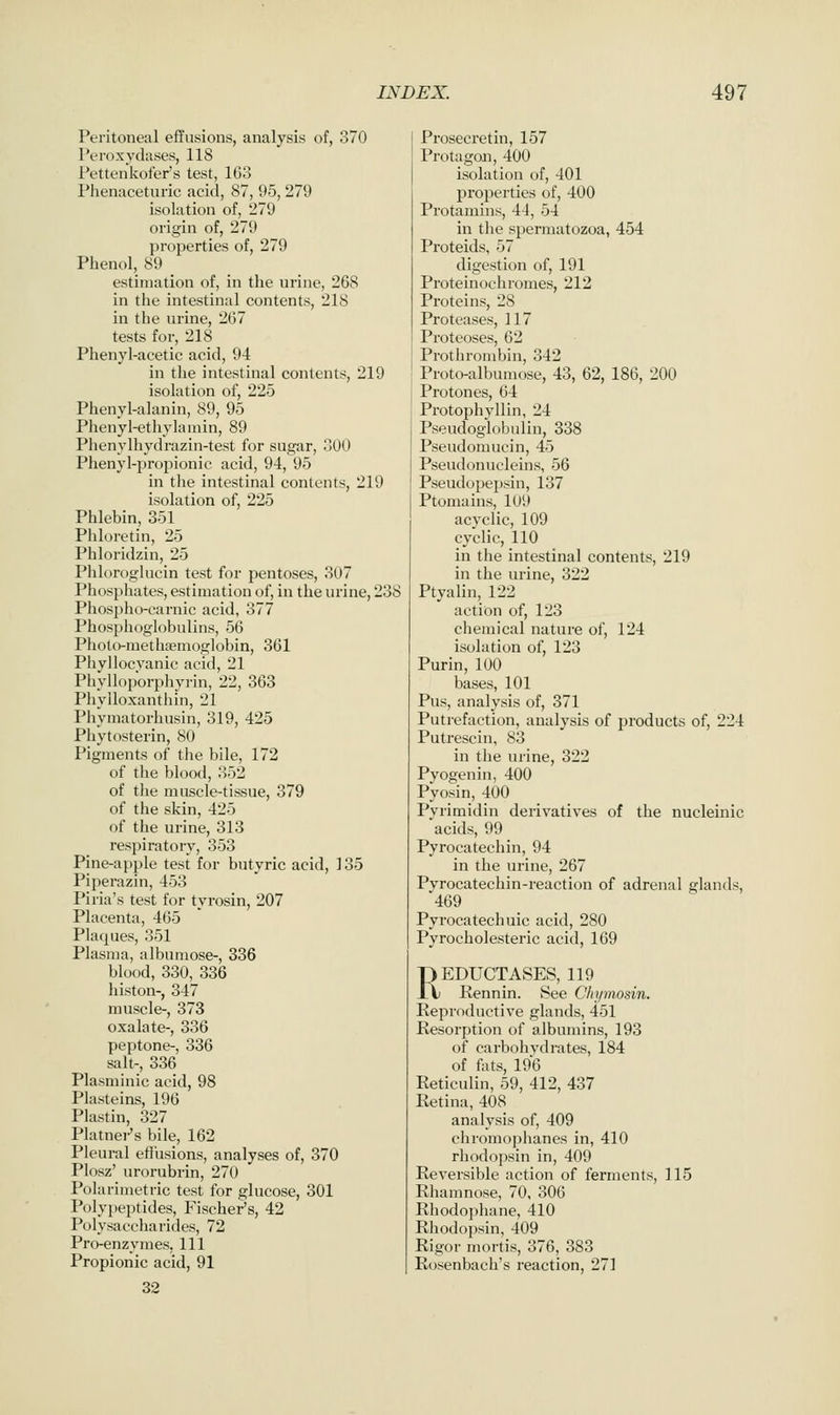 Peritoneal effusions, analysis of, 370 Peroxydases, 118 Pettenkofer's test, 163 Phenaceturic acid, 87, 95, 279 isolation of, 279 origin of, 279 properties of, 279 Phenol, 89 estimation of, in the urine, 268 in the intestinal contents, 218 in the urine, 267 tests for, 218 Phenyl-acetic acid, 94 in the intestinal contents, 219 isolation of, 225 Phenyl-alanin, 89, 95 Phenyl-ethylainin, 89 Phenylhydrazin-test for sugar, 300 Phenyl-propionic acid, 94, 95 in the intestinal contents, 219 isolation of, 225 Phlebin, 351 Phloretin, 25 Phloridzin, 25 PhlorogUicin test for pentoses, 307 Phosphates, estimation of, in the urine, 238 Phospho-earnic acid, 377 Phosphoglobulins, 56 Photo-methgemoglobin, 361 Phyllocyanic acid, 21 Phylloporphyrin, 22, 363 Phylloxanthin, 21 Phymatorhusin, 319, 425 Phytosterin, 80 Pigments of the bile, 172 of the blood, 352 of the muscle-tissue, 379 of the skin, 425 of the urine, 313 respiratory, 353 Pine-apple test for butyric acid, 135 Piperazin, 453 Piria's test for tvrosin, 207 Placenta, 465 Plaques, 351 Plasma, albumose-, 336 blood, 330, 336 histon-, 347 muscle-, 373 oxalate-, 336 peptone-, 336 salt-, 336 Plasminic acid, 98 Plasteins, 196 Plastin, 327 Platnei-'s bile, 162 Pleural efiusions, analyses of, 370 Plosz' urorubrin, 270 Polarimetric test for glucose, 301 Polypeptides, Fischer's, 42 Polysaccharides, 72 Pro-enzymes, 111 Propionic acid, 91 32 Prosecretin, 157 Protagon, 400 isolation of, 401 properties of, 400 Protamins, 44, 54 in the spermatozoa, 454 Proteids, 57 digestion of, 191 Proteinochromes, 212 Proteins, 28 Proteases, 117 Proteoses, 62 Prothrombin, 342 Proto-albumose, 43, 62, 186, 200 Protones, 64 Protophyllin, 24 Pseudoglobulin, 338 Pseudomucin, 45 Pseudonucleins, 56 Pseudopepsin, 137 Ptomains, 109 acyclic, 109 cyclic, 110 in the intestinal contents, 219 in the urine, 322 Ptyalin, 122 action of, 123 chemical nature of, 124 isolation of, 123 Purin, 100 bases, 101 Pus, analysis of, 371 Putrefaction, analysis of products of, 224 Putrescin, 83 in the urine, 322 Pyogenin, 400 Pyosin, 400 Pyrimidin derivatives of the nucleinic acids, 99 Pyrocatechin, 94 in the urine, 267 Pyrocatechin-reaction of adrenal glands, 469 Pyrocatechuic acid, 280 Pyrocholesteric acid, 169 REDUCTASES, 119 Rennin. See Chymosin. Reproductive glands, 451 Resorption of albumins, 193 of carbohydrates, 184 of fots, 196 Reticulin, 59, 412, 437 Retina, 408 analysis of, 409 chromophanes in, 410 rhodopsin in, 409 Reversible action of ferments, 115 Rhamnose, 70, 306 Rhodophane, 410 Rhodopsin, 409 Rigor mortis, 376, 383 Rosenbach's reaction, 271