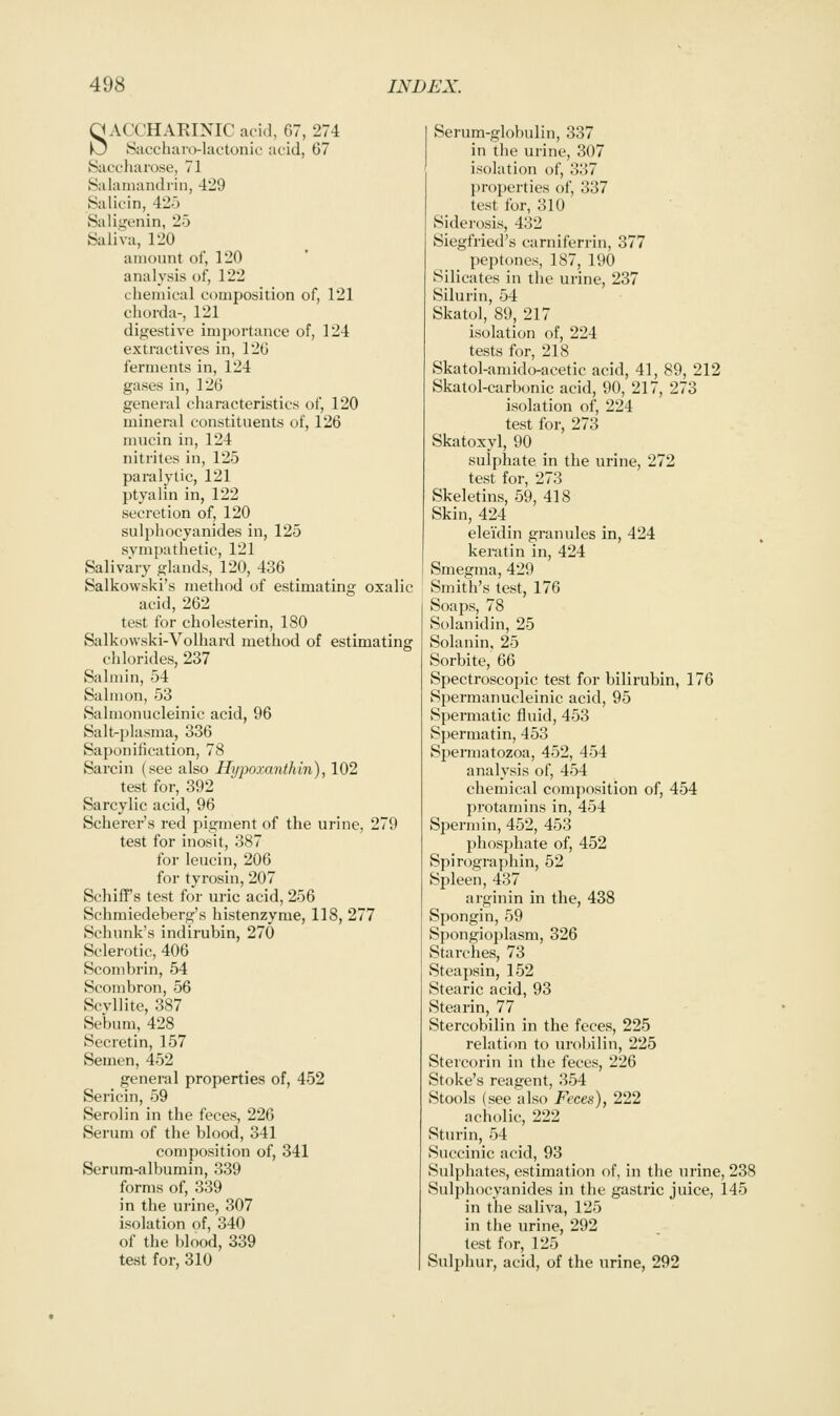 SACCHAEINIC at'id, 67, 274 Sacchaio-lactonic acid, 67 Saccharose, 71 Salaiiiandriii, 429 Salicin, 425 Sali.LTcnin, 25 Saliva, 120 amount of, 120 analysis of, 122 chemical composition of, 121 chorda-, 121 digestive importance of, 124 extractives in, 126 ferments in, 124 gases in, 126 general characteristics of, 120 mineral constituents of, 126 mucin in, 124 nitrites in, 125 paralytic, 121 ptyalin in, 122 secretion of, 120 sulphocyanides in, 125 sympathetic, 121 Salivary glands, 120, 436 Salkovvski's method of estimating oxalic acid, 262 test for cholesterin, 180 Salkowski-Volhard method of estimating chlorides, 237 Salniin, 54 Salmon, 53 vSalmonucleinic acid, 96 Salt-plasma, 336 Saponification, 78 Sarcin (see also Hijpoxanthin), 102 test for, 392 Sarcylic acid, 96 Scherer's red pigment of the urine, 279 test for inosit, 387 for leucin, 206 for tyrosin, 207 Schiff's test for uric acid, 256 Schmiedeberg's histenzyme, 118, 277 Schunk's indirubin, 270 Sclerotic, 406 Scombrin, 54 Scombron, 56 Scvllite, 387 Sebum. 428 Secretin, 157 Semen, 452 general properties of, 452 Sericin, 59 Serolin in the feces, 226 Serum of the blood, 341 composition of, 341 Serura-albumin, 339 forms of, 339 in the urine, 307 isolation of, 340 of the blood, 339 test for, 310 Serum-globulin, 337 in the urine, 307 isolation of, 337 ju-operties of, 337 test for, 310 Siderosis, 432 Siegfried's carniferrin, 377 peptones, 187, 190 Silicates in the urine, 237 Silurin, 54 Skatol, 89, 217 isolation of, 224 tests for, 218 Skatol-araido-acetic acid, 41, 89, 212 Skatol-carbonic acid, 90, 217, 273 isolation of, 224 test for, 273 Skatoxyl, 90 sulphate in the urine, 272 test for, 273 Skeletins, 59, 418 Skin, 424 elei'din granules in, 424 keratin in, 424 Smegma, 429 Smith's test, 176 Soaps, 78 Solanidin, 25 Solanin, 25 Sorbite, 66 Spectroscopic test for bilirubin, 176 Spermanucleinic acid, 95 Spermatic fluid, 453 Spermatin, 453 Spermatozoa, 452, 454 analysis of, 454 chemical composition of, 454 protarains in, 454 Spermin, 452, 453 pliosphate of, 452 Spirographin, 52 Spleen, 437 arginin in the, 438 Spongin, 59 Spongioplasm, 326 Starches, 73 Steapsin, 152 Stearic acid, 93 Stearin, 77 Stercobilin in the feces, 225 relation to urobilin, 225 Stercorin in the feces, 226 Stoke's reagent, 354 Stools (see also Feces), 222 acholic, 222 Sturin, 54 Succinic acid, 93 Sulphates, estimation of, in the urine, 238 Sulphocyanides in the gastric juice, 145 in the saliva, 125 in the urine, 292 test for, 125 Sulphur, acid, of the urine, 292