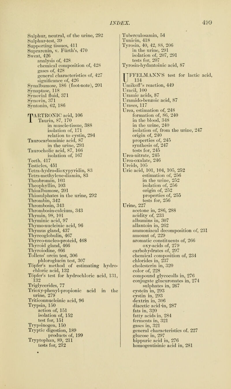 Sulphur, neutral, of the urine, 292 Sulpluir-test, 39 Supporting tissues, 411 Suprarenin, v. Fiirth's, 470 Sweat, 426 _ analysis of, 428 chemical composition of, 428 gases of, 428 general characteristics of, 427 significance of, 426 Synalbumose, 186 (foot-note), 201 Synaptase, 118 Synovial fluid, 371 Synovin, 371 Syntonin, 62, 186 TARTRONIC acid, 106 Taurin, 87, 170_ in muscle-tissue, 388 isolation of, 171 relation to cystin, 294 Taurocarbaminic acid, 87 in the urine, 293 Taurocholic acid, 87, 166 isolation of, 167 Teeth, 417 Testicles, 451 Tetra-hydro-dioxypyridin, 83 Tetra-methylene-diamin, 83 Tlieobromin, 103 Theophyllin, 103 Thioalbumose, 201 Thiosulphates in the urine, 292 Thrombin, 342 Thrombosin, 343 Thrombosin-calcium, 343 Thymin, 98, 101 Thyminic acid, 97 Thymo-nucleinic acid, 96 Thymus gland, 437 Thyreoglobulin, 467 Thvreo-nucleo-proteid, 468 ThVroid gland, 466 Thyroiodine, 466 Tollens' orcin test, 306 phloroglucin test, 307 Topfer's method of estimating hydro- chloric acid, 132 Topfer's test for hydrochloric acid, 131, 132 Triglycerides, 77 Trioxy-phenyl-propionic acid in the urine, 279 Triticonnucleinic acid, 96 Trypsin, 150 action of, 151 isolation of, 152 test for, 151 Trypsinogen, 150 Tryptic digestion, 189 products of, 199 Tryptophan, 89, 211 tests for, 212 Tuberculosamin, 54 Tuuicin, 418 Tyrosin, 40, 42, 88, 206 in the urine, 291 isolation of, 207, 291 tests for, 207 Tyrosin-hydantoinic acid, 87 UFFELMANN'S test for lactic acid, 134 Umikoff's reaction, 449 Uracil, 100 Uramic acids, 87 Uramido-benzoic acid, 87 Urases, 117 Urea, estimation of, 248 formation of, 86, 240 in the blood, 348 in the urine, 240 isolation of, from the urine, 247 origin of, 240 properties of, 245 synthesis of, 247 tests for, 245 Urea-nitrate, 245 Urea-oxalate, 246 Ureids, 105 Uric acid, 101, 104, 105, 252 estimation of, 256 in the urine, 252 isolation of, 256 origin of, 252 properties of, 255 tests for, 256 Urine, 227 acetone in, 286, 288 acidity of, 233 albumins in, 307 allantoin in, 262 ammoniacal decomposition of, 231 amount of, 229 aromatic constituents of, 266 oxy-acids of, 279 carbohydrates of, 297 chemical composition of, 234 chlorides in, 237 c hoi ester in in, 320 color of, 228 compound glycocolls in, 276 conjugate glucuronates in, 274 sulphates in, 267 cystei'n in, 293 cystin in, 293 dextrin in, 306 diacetic acid-dn, 287 fats in, 320 fatty acids in, 284 ferments in, 321 gases in, 321 general characteristics of, 227 glucose in, 297 hippuric acid in, 276 homogentisinic acid in, 281