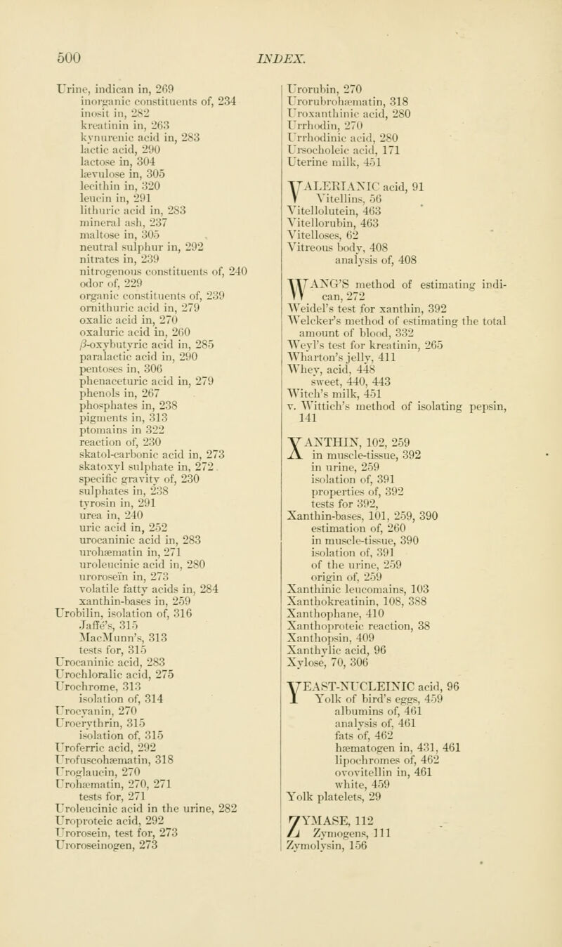 Urine, indican in, 269 inorj^anic constituents of, 234 inot<it in, 282 kreatinin in, 263 kynurenic acid in, 283 lactic acid, 290 lactose in, 304 kevulose in, 305 lecithin in, 320 leucin in, 291 litlmiic acid in, 2S3 mineral ash, 237 maltose in, 305 neutral sulphur in, 292 nitrates in, 239 nitrogenous constituents of, 240 odor of, 229 organic constituents of, 239 omithuric acid in, 279 oxalic acid in, 270 oxaluric acid in, 260 /3-oxybutyric acid in, 285 paralactic acid in, 290 pentoses in, 306 phenaceturic acid in, 279 phenols in, 267 phosphates in, 238 pigments in, 313 ptomains in 322 reaction of, 230 skatol-carbonic acid in, 273 skatoxyl sulphate in, 272 specific gravity of, 230 sulphates in, 238 tyrosin in, 291 urea in, 240 uric acid in, 252 urocaninic acid in, 283 urohsematin in, 271 uroleucinic acid in, 280 urorosein in, 273 volatile fatty acids in, 284 xanthin-bases in, 259 Urobilin, isolation of, 316 Jaffe's, 315 MacMunn's, 313 tests for, 315 Urocaninic acid, 283 Urochloralic acid, 275 Urochrome, 313 isolation of, 314 Urocyanin, 270 Uroerythrin, 315 isolation of. 315 Uroferric acid, 292 T'rofuscohfematin, 318 I roglaucin, 270 rroha?matin, 270, 271 tests for, 271 Uroleucinic acid in the urine, 282 Uroproteic acid, 292 Urorosein, test for, 273 Uroroseinogen, 273 Urorubin, 270 Urorubroha'inatin, 318 Uroxanthinic acid, 280 Urrhddin, 270 Urrliodinic acid, 280 Ursocholeic acid, 171 Uterine milk, 451 YALEEIANIC acid, 91 V Vitellins, 56 Yitellolutein, 463 Vitellorubin, 463 Vitelloses, 62 Vitreous body, 408 analysis of, 408 ^TTANG'S method of estimating indi- VV can, 272 Weidel's test for xanthin, 392 Welckei-'s method of estimating the total amount of blood, 332 Weyl's test for kreatinin, 265 AVharton's jellv, 411 Whev, acid, 448 sweet, 440, 443 Witch's milk, 451 V. Wittich's method of isolating pepsin, 141 XAXTHIX, 102, 259 in muscle-tissue, 392 in urine, 259 isolation of, 391 properties of, 392 tests for 392, Xanthin-bases, 101, 259, 390 estimation of, 260 in muscle-tissue, 390 isolation of, 391 of the urine, 259 origin of, 259 Xanthinic leucomains, 103 Xanthokreatinin, 108, 388 Xanthophane, 410 Xanthoproteic reaction, 38 Xanthopsin, 409 Xanthvlic acid, 96 Xylose, 70, 306 YEAST-XITLEIXIC acid, 96 Yolk of bird's eggs, 459 albumins of, 461 analysis of, 461 fats of, 462 hajmatogen in, 431, 461 lipochromes of, 462 ovovitellin in, 461 white, 459 Yolk platelets, 29 ZYMASE, 112 Zymogens, 111 Zymolysin, 156