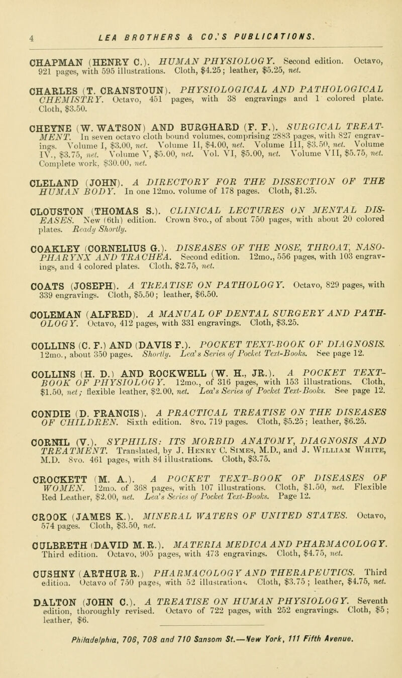 CHAPMAN (HENRY C). HUMAN PHYSIOLOGY. Second edition. Octavo, 921 pages, with 595 illustrations. Cloth, $4.25; leather, $5.25, net. CHARLES (T. CRANSTOUN). PHYSIOLOGICAL AND PATHOLOGICAL CHEMISTRY. Octavo, 451 pages, with 38 engravings and 1 colored plate. Cloth, $3.50. CHEYNE (W.WATSON) AND BURGHARD (F. F.). SURGICAL TREAT- MENT. In seven octavo cloth bound volumes, comprising 1^883 pages, with 827 engrav- ings. Volume I, $3.00, nd. Vohime II, $4.00, ne/. Volume III, $3.50, nei. Volume IV., $3.75, net. Volume V, $5.00, net. Vol. VI, $5.00, net. Volume VII, $5.75, net. Complete work, $30.00, net. CLELAND (JOHN). A DIRECTORY FOR THE DISSECTION OF THE HUMAN BODY. In one 12mo. volume of 178 pages. Cloth, $1.25. CLOUSTON (THOMAS S.). CLINICAL LECTURES ON MENTAL DIS- EASES. New (6th) edition. Crown 8vo., of about 750 pages, with about 20 colored plates. Ready Shortly. COAKLEY (CORNELIUS G.). DISEASES OF THE NOSE, THROAT, NASO- PHARYNX AND TRACHEA. Second edition. 12mo., 556 pages, with 103 engrav- ings, and 4 colored plates. Cloth, $2.75, net. COATS (JOSEPH). A TREATISE ON PATHOLOGY. Octavo, 829 pages, with 339 engravings. Cloth, $5.50; leather, $6.50. COLEMAN (ALFRED). A MANUAL OF DENTAL SURGERY AND PATH- OLOGY. Octavo, 412 pages, with 331 engravings. Cloth, $3.25. COLLINS (C. F.) AND (DAVIS F.). POCKET TEXT-BOOK OF DIAGNOSIS r2mo., about 350 pages. Shortly. Lea's Series of Pocket Text-Books. See page 12. COLLINS (H. D.) AND ROCKWELL (W. H., JR.). A POCKET TEXT- BOOK OF PHYSIOLOGY. 12mo., of 316 pages, with 153 illustrations. Cloth, $1.50, net; flexible leather, $2.00, net. Lea's Series of Pocket Text-Books. See page 12. CONDIE (D. FRANCIS). A PRACTICAL TREATISE ON THE DISEASES OF CHILDREN. Sixth edition. 8vo. 719 pages. Cloth, $5.25; leather, $6.25. CORNIL (V.). SYPHILIS: ITS MORBID ANAT03IY, DIAGNOSIS AND TREATMENT. Translated, by J. Henry C. Simes, M.D., and J. William White, M.D. 8vo. 461 pages, with 84 illustrations. Cloth, $3.75. CROCKETT fM. A.). A POCKET TEXT-BOOK OF DISEASES OF WOMEN. 12mo. of 368 pages, with 107 illustrations. Cloth, $1.50, net. Flexible Red Leather, $2.00, net. Lea's Series of Pocket Text-Books. Page 12. CROOK (JAMES K.). MINERAL WATERS OF UNITED STATES. Octavo, 574 pages. Cloth, $3.50, net. CIJLBRETH (DAVID M. R.). MATERIA MEDICA AND PHARMACOLOGY. Third edition. Octavo, 905 pages, with 473 engravings. Cloth, $4.75, net. CUSHNY (ARTHUR R.) PHARM.iCOLOG Y AND THERAPEUTICS. Third edition. Octavo of 750 pages, with 52 illustratioas. Cloth, $3.75 ; leather, $4.75, net. DALTON (JOHN C). A TREATISE ON HUMAN PHYSIOLOGY. Seventh edition, thoroughly revised. Octavo of 722 pages, with 252 engravings. Cloth, $5; leather, $6.